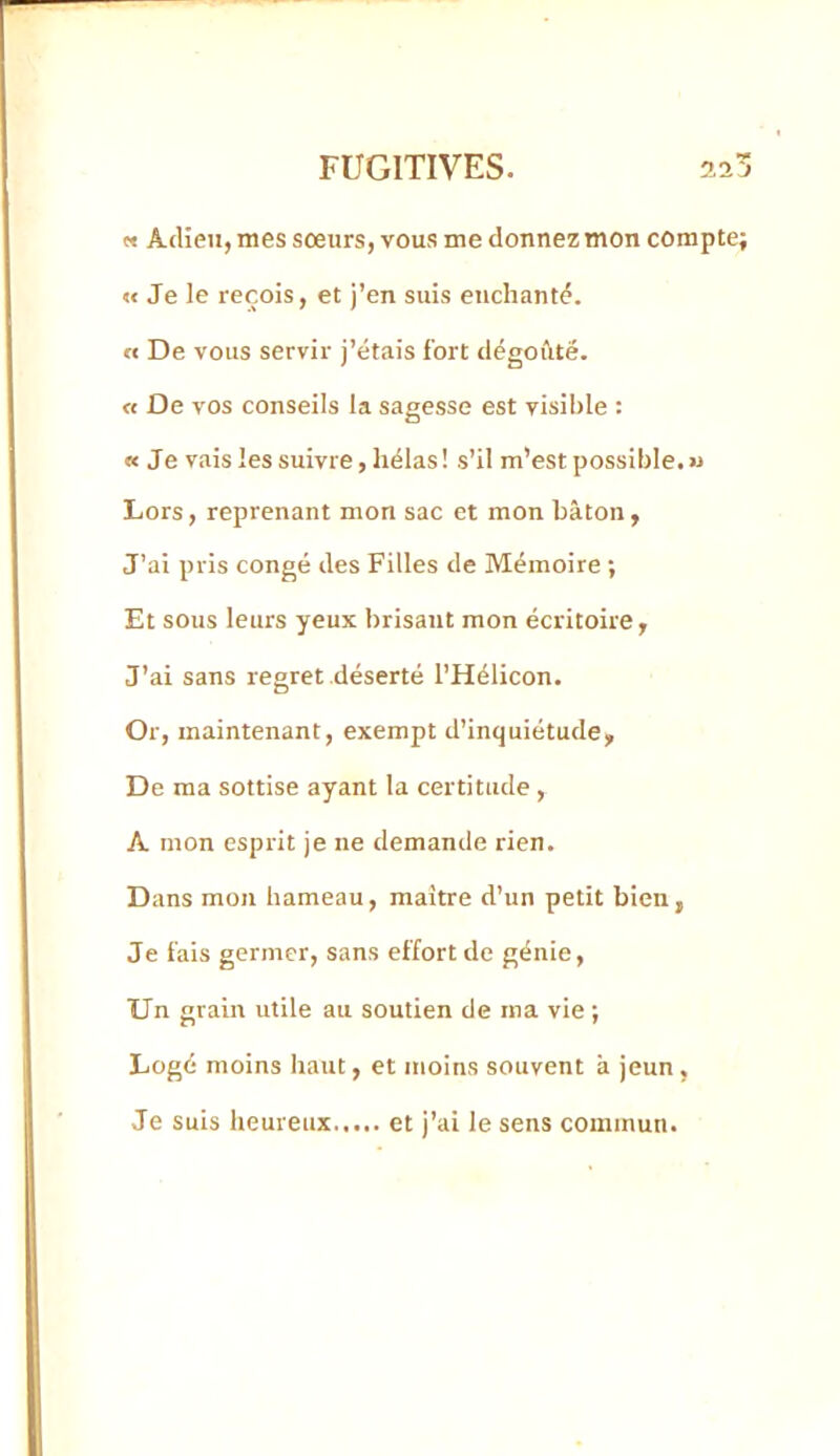 « Adieu, mes sœurs, vous me donnez mon compte; « Je le reçois, et j’en suis euchantd. O De vous servir j’étais fort dégoûté. « De vos conseils la sagesse est visible : « Je vais les suivre, hélas! s’il m’est possible. « Lors, reprenant mon sac et mon bâton, J’ai pris congé des Filles de Mémoire ; Et sous leurs yeux brisant mon écritoire, J’ai sans regret déserté l’Hélicon. Or, maintenant, exempt d’inquiétude. De ma sottise ayant la certitude, A mon esprit je ne demande rien. Dans mon hameau, maître d’un petit bien, Je fais germer, sans effort de génie. Un grain utile au soutien de ma vie ; Logé moins haut, et moins souvent à jeun , Je suis heureux et j’ai le sens commun.