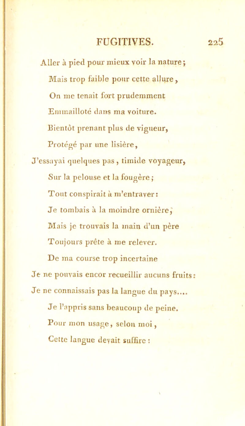 Aller à pietl pour mieux voir la nature; Mais trop faible pour cette allure, On me tenait fort prudemment Emmailloté dans ma voiture. Bientôt prenant plus de vigueur, Protégé par une lisière, J’essayai quelques pas , timide voyageur. Sur la pelouse et la fougère ; Tout conspirait ii m’entraver: Je tombais à la moindre ornière,' Mais je trouvais la main d’un père Toujours prête à me relever. De ma course trop incertaine Je ne pouvais encor recueillir aucuns fruits: Je ne connaissais pas la langue du pays.... Je l’appris sans beaucoup de peine. Pour mon usage, selon moi, Cette langue devait suffire ;