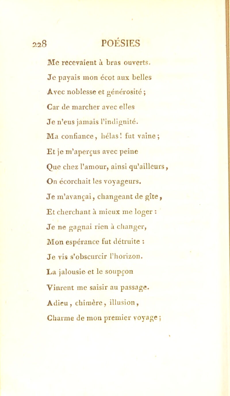 Me recevaient à bras ouverts. Je payais mon écot aux belles Avec noblesse et générosité ; Car de marcher avec elles Je n’eus jamais l’intlignité. Ma confiance, hélas 1 fut vaine ; Et je m’aperçus avec peine Que chez l’amour, ainsi qu’ailleurs, On écorchait les voyageurs. Je m’avançai, changeant de gîte, Et cherchant à mieux me loger ; Je ne gagnai rien à changer, Mon espérance fut détruite : Je vis s’obscurcir l’horizon. La jalousie et le soupçon Vinrent me saisir au passage. Adieu, chimère, illusion, Charme de mon premier voyage ;