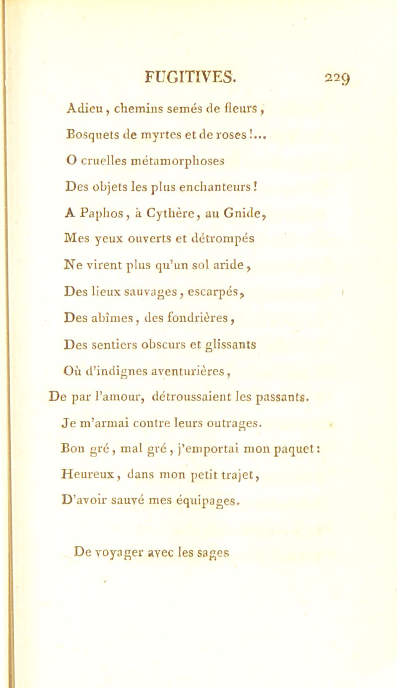 Adieu, chemins semés de fleurs , Bosquets de myrtes et de roses !... O cruelles métamorphoses Des objets les plus enchanteurs ! A Paphos, à Cythère, au Gnide, Mes yeux ouverts et détrompés Ne virent plus qu’un sol aride , Des lieux sauvages, escarpés, 1 Des abîmes, des fondrières, Des sentiers obscurs et glissants Où tl’indignes aventurières, De par l’amour, détroussaient les passants. Je m’armai contre leurs outrages. Bon gré , mal gré , j’emportai mon paquet : Heureux, dans mon petit trajet, D 'avoir sauvé mes équipages. De voyager avec les sages