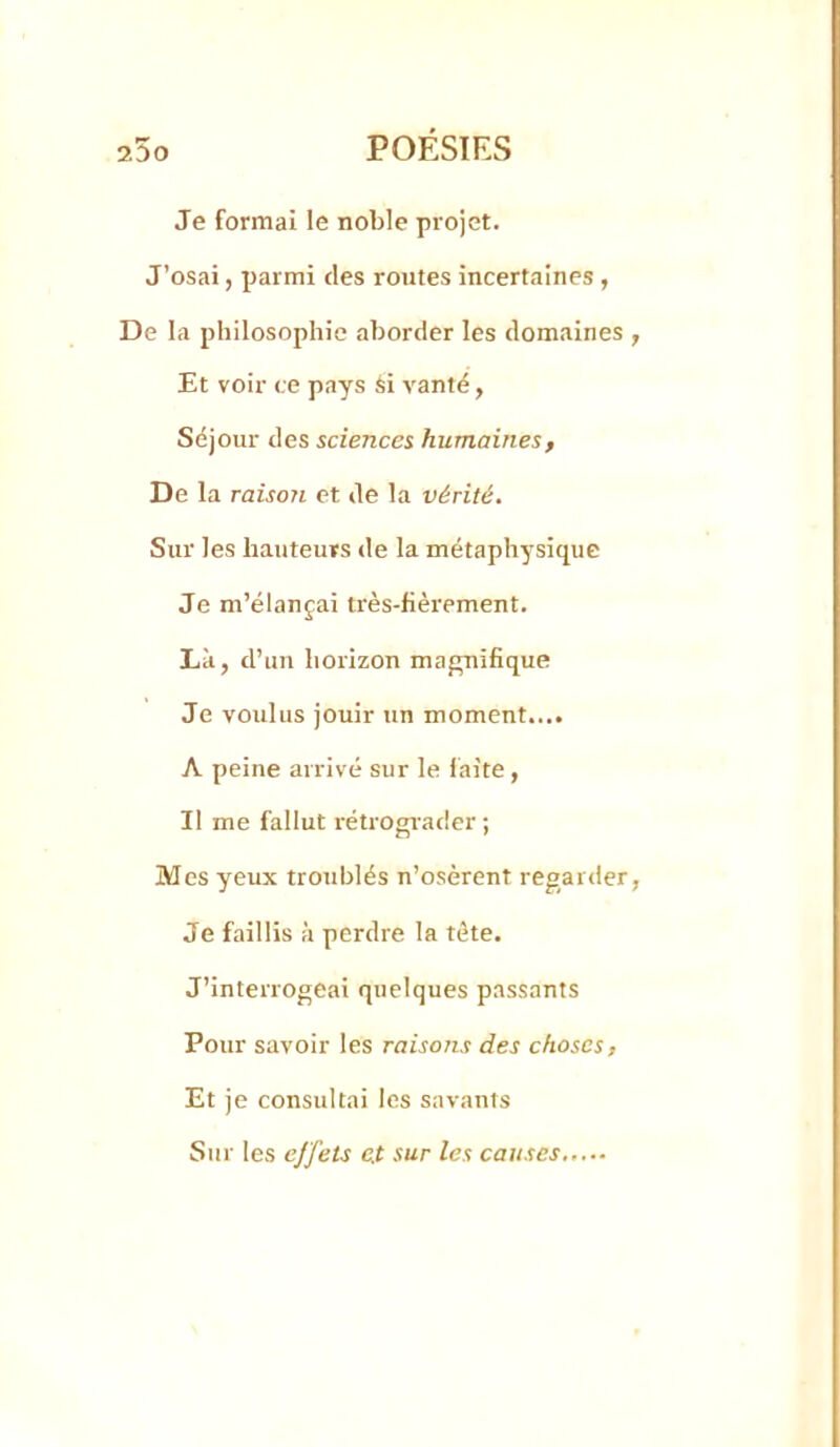 25o poésies Je formai le noble projet. J’osai, parmi des routes incertaines , De la philosophie aborder les domaines , Et voir ce pays si vanté, Séjour des sciences humaines, De la raison et de la vérité. Sur les hauteurs de la métaphysique Je m’élançai très-fièrement. Là, d’un horizon magnifique Je voulus jouir un moment.... A peine arrivé sur le laite , Il me fallut rétrograder ; Mes yeux troublés n’osèrent regarder, Je faillis à perdre la tête. J’interrogeai quelques passants Pour savoir les raisons des choses, Et je consultai les savants Sur les effets e.t sur les causes