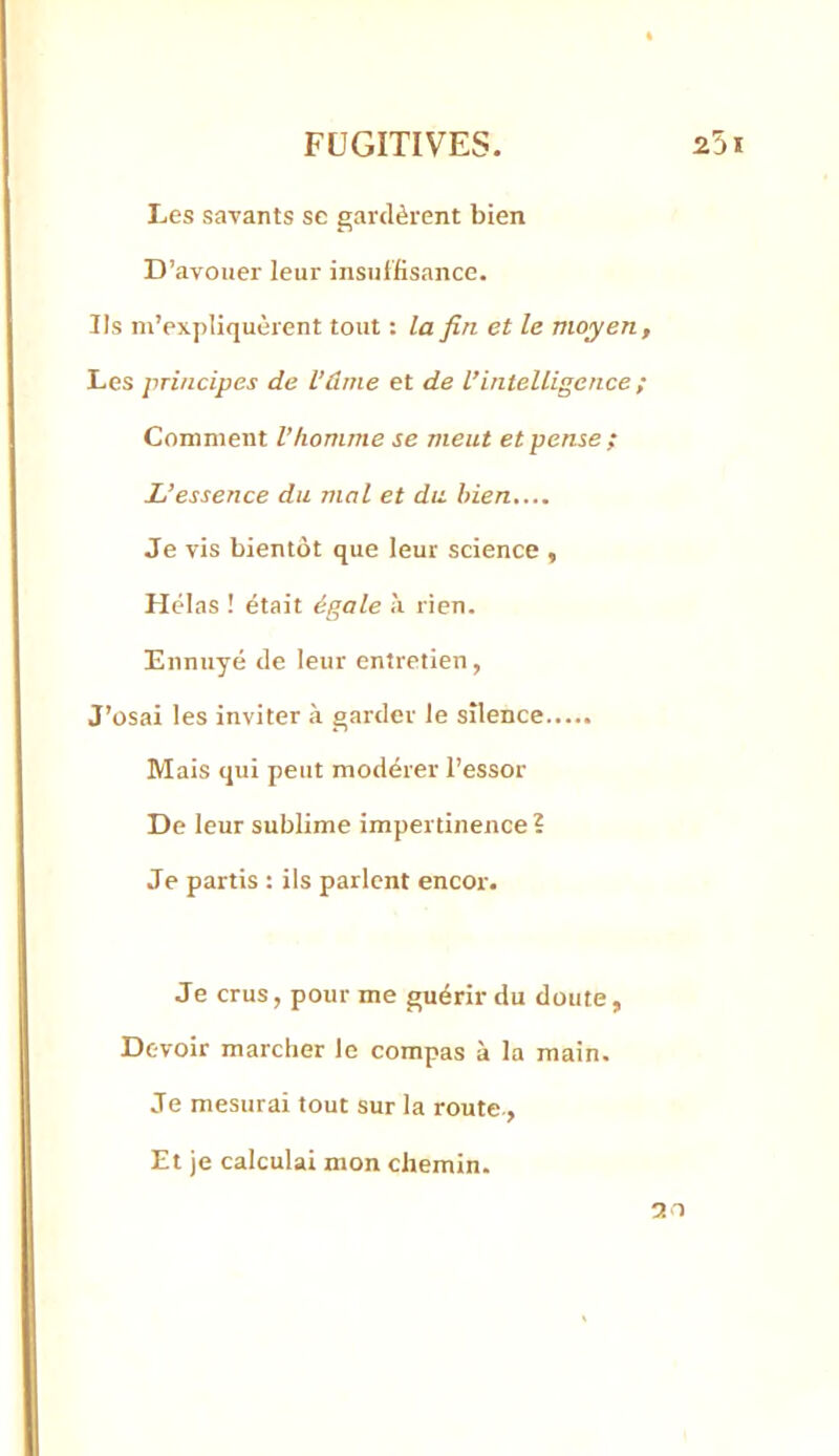 Les savants se gardèrent bien D’avouer leur insuffisance. Ils m’expliquèrent tout : la fin et le moyen. Les principes de l’âme et de l’intelligence ; Comment l’homme se meut et pense ; L’essence du mal et du bien.... Je vis bientôt que leur science , Hélas ! était égale k rien. Ennuyé de leur entretien, J’osai les inviter à garder le silence Mais qui peut modérer l’essor De leur sublime impertinence? Je partis : ils parlent encor. Je crus, pour me guérir du doute. Devoir marcher le compas à la main. Je mesurai tout sur la route.. Et je calculai mon chemin. 30