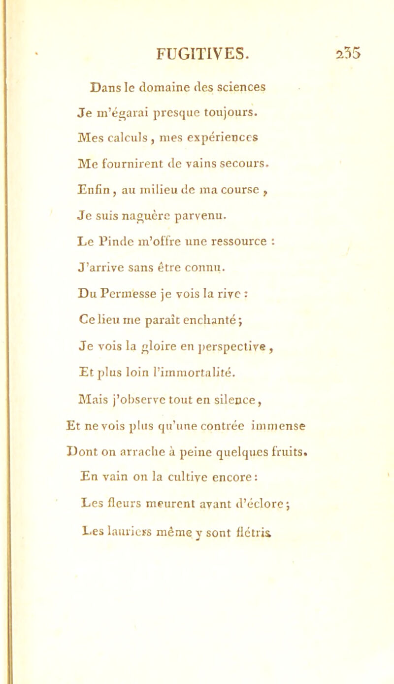 Dans le domaine des sciences Je m’égarai presque toujours. Mes calculs , mes expériences Me fournirent de vains secours. Enfin , au milieu de ma course , Je suis naguère parvenu. Le Pinde m’offre une ressource : J’arrive sans être connu. Du Pcrmesse je vois la rive : Ce lieu me paraît enchanté; Je vois la gloire en ])erspective , Et plus loin l’immortalité. Mais j’observe tout en silence, Et ne vois plus qu’une contrée immense Dont on arrache à peine quelques fruits. En vain on la cultive encore : Les fleurs meurent avant d’éclore; Les lauriers même y sont flétrii