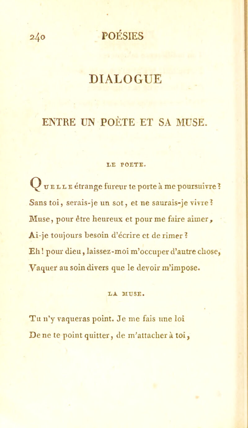 DIALOGUE ENTRE UN POÈTE ET SA MUSE. liE POETE. Ç ü E L L E étrange fureur te porte k me poursuivre ? Sans toi, serais-je un sot, et ne saurais-je vivre? Muse, pour être heureux et pour me faire aimer. Ai-je toujours besoin d’écrire et de rimer ? Eh ! pour dieu, laissez-moi m’occuper d’autre chose, Vaquer au soin divers que le devoir m’impose. LA MUSE. Tu n’y vaqueras point. Je me fais tine loi De ne te point quitter, de m’attacher à toi,