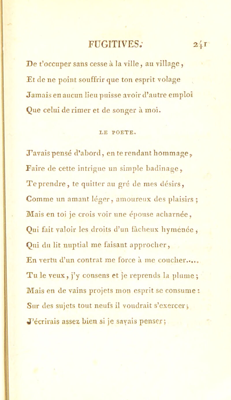 De t’occuper sans cesse à la ville, au villnne, Et de ne point souffrir que ton esprit volage Jamais en aucun lieu puisse avoir d’autre emploi Que celui de rimer et de songer à moi. LE POETE. J’avais pensé d’abord, en te rendant hommage, Faire de cette intrigue un simple badinage, Teprendre, te quitter au gré de mes désirs. Comme un amant léger, amoureux des plaisirs ; Mais en toi je crois voir une épouse acharnée. Qui fait valoir les droits d’uu fâcheux hymence , Qui du lit nuptial me faisant approcher. En vertu d’un contrat me force à me coucher Tu le veux, j’y consens et je reprends la plume; Mais en de vains projets mon esprit se consume : Sur des sujets tout neufs il voudrait s’exercer; J’écrirais assez bien si je sayais penser;