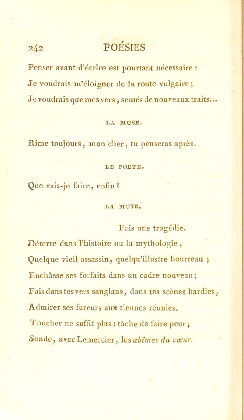 Penser avant d’écrire est pourtant nécessaire : Je voudrais m’éloigner de la route vulgaire; Je voudrais que mes vers, semés de nouveaux traits.. LA MUSE. Rime toujours, mon cher, tu penseras après. lE POETE. Que vais-je faire, enfin? LA MUSE. Fais une tragédie. Déterre dans l’histoire ou la mythologie , Quelque vieil assassin, quelqu’illustre bourreau ; Enchâsse ses forfaits dans un cadre nouveau ; Fais dans tesyers sanglans, dans tes scènes hardies Admirer ses fureurs aux tiennes réunies. Toucher ne suffit plus : tâche de faire peur ; Sonde, ayecLemercicr, les abîmes du coeur.