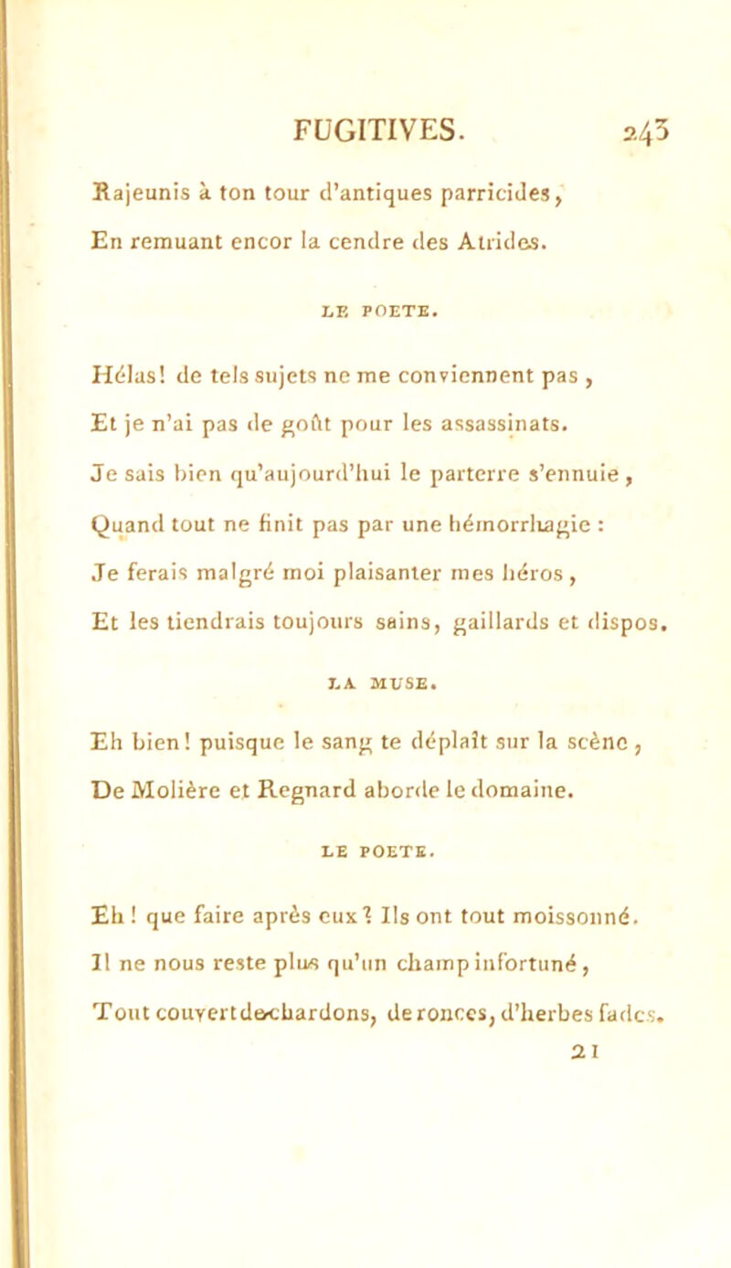 Rajeunis à ton tour d’antiques parricides, En remuant encor la cendre <les Atrides. I.F. POETE. Hélas! de tels sujets ne me conviennent pas , Et je n’ai pas de ftoftt pour les assassinats. Je sais bien qu’aujourd’hui le parterre s’ennuie, Quand tout ne finit pas par une hérnorrlva{>ie : .Te ferais malgré moi plaisanter mes liéros, Et les tiendrais toujours sains, gaillards et dispos. T.A MUSE. Eh bien! puisque le sang te déplaît sur la scène , De Molière et Regnard aborde le domaine. UE POETE. Eh! que faire après eux T Ils ont tout moissonné. Il ne nous reste plus qu’un champ infortuné, Tout couYcrtdechardons, deronces, d’herbes fades. 21