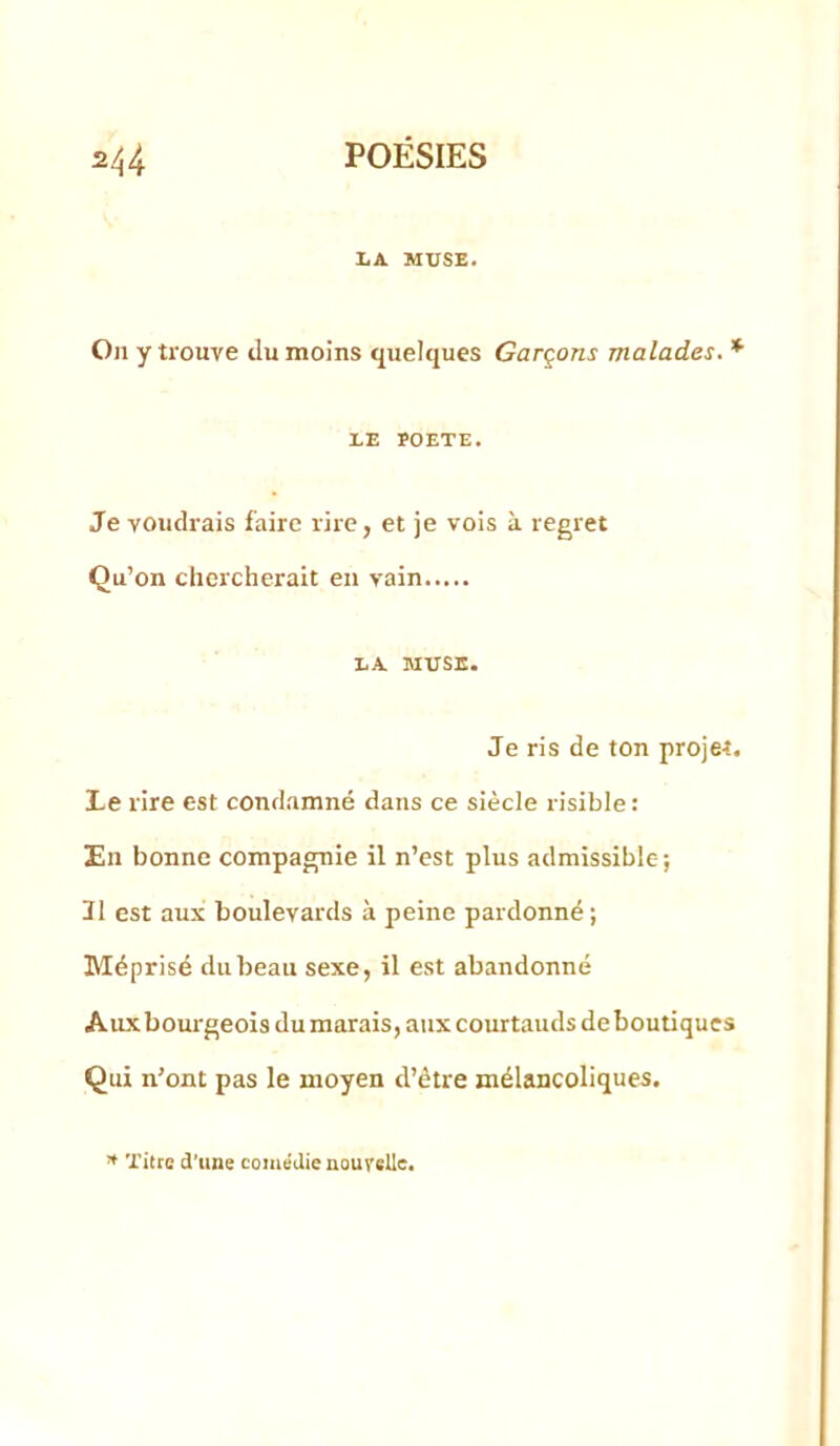 LA MUSE. On y trouve du moins quelques Garçons malades. * LE rOETE. Je voudrais faire rire, et je vois à regret Qu’on chercherait en vain LA MUSE. Je ris de ton projet. Le rire est condamné dans ce siècle risible: Un bonne compagnie il n’est plus admissible; Il est aux boulevards à peine pardonné; Méprisé du beau sexe, il est abandonné Aux bourgeois du marais, aux courtauds de boutiques Qui n’ont pas le moyen d’être mélancoliques. Titre d’une comédie nouvelle.