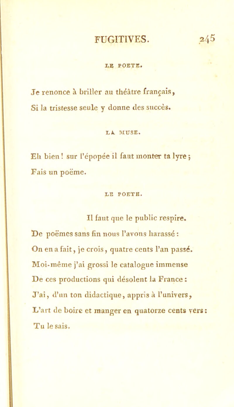 LE POETE. Je renonce à briller au théâtre français, Si la tristesse seule y donne des succès. L*. MUSE. Eli bien ! sur l’épopée il faut monter ta lyre ; Fais un poëme. LE POETE. Il faut que le public respire. De poëmes sans fin nous l’avons harassé ; On en a fait, je crois, quatre cents l’an passé. Moi-même j’ai grossi le catalogue immense De ces productions qui désolent la France: J’ai, d’un ton didactique, appris à l’univers, L’art de boire et manger en quatorze cents vers: Tu le sais.