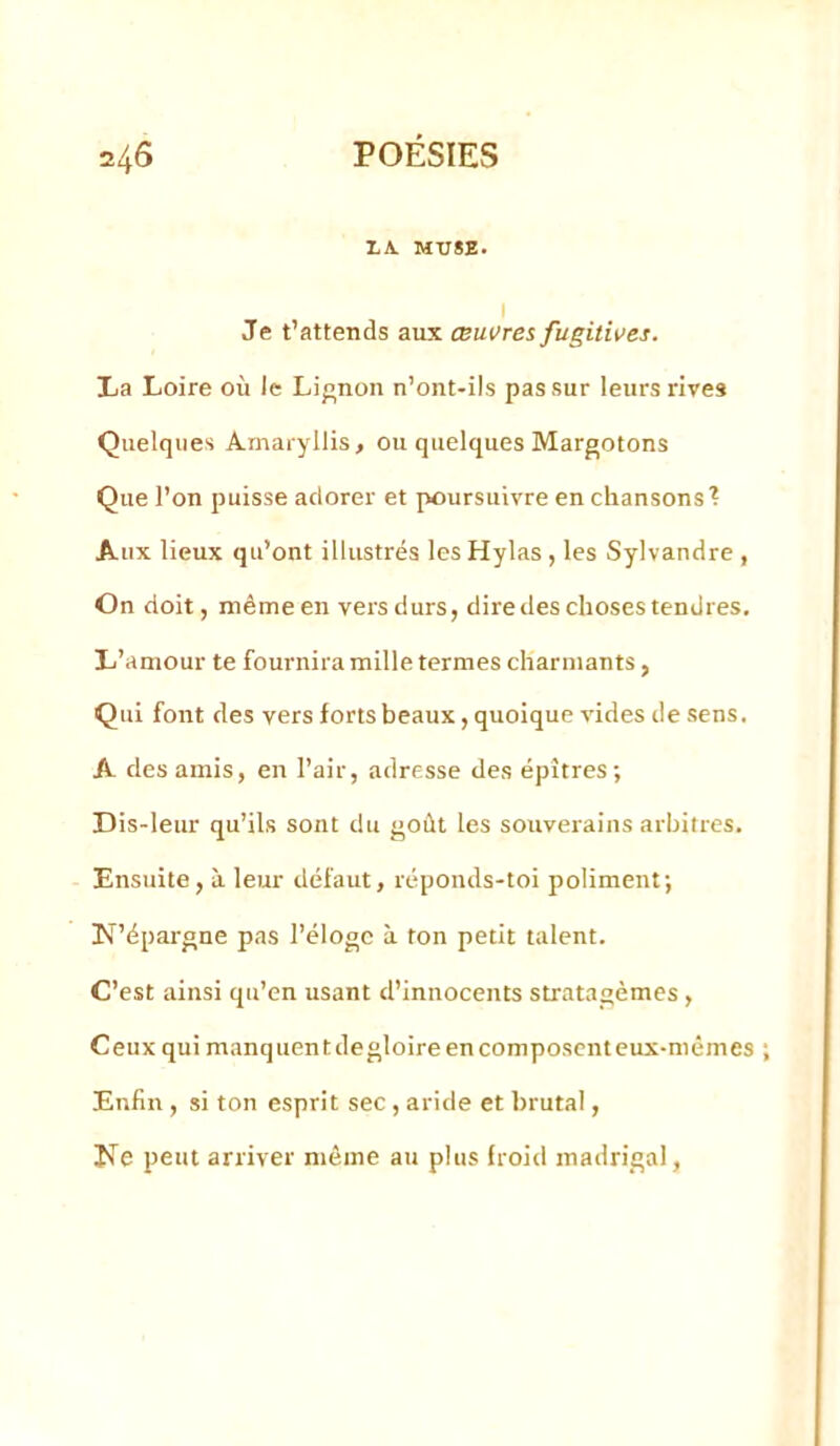 XA. MTJ8E. I Je t’attends aux œuvres fugitives. La Loire où le Lij^non n’ont-ils pas sur leurs rives Quelques Amaryllis, ou quelques Margotons Que l’on puisse adorer et poursuivre en chansons'? Aux lieux qu’ont illustrés les Hylas , les Sylvandre , On doit, même en vers durs, dire des choses tendres. L’amour te fournira mille termes charmants, Qui font des vers forts beaux, quoique vides de sens. A des amis, en l’air, adresse des épîtres; Dis-leur qu’ils sont du goût les souverains arbitres. Ensuite, à leur défaut, réponds-toi poliment; N’épargne pas l’éloge à ton petit talent. C’est ainsi qu’en usant d’innocents stratagèmes, Ceux qui manquent degloire en composent eux-mêmes Enfin , si ton esprit sec, aride et brutal, Ne peut arriver môme au plus froid madrigal,