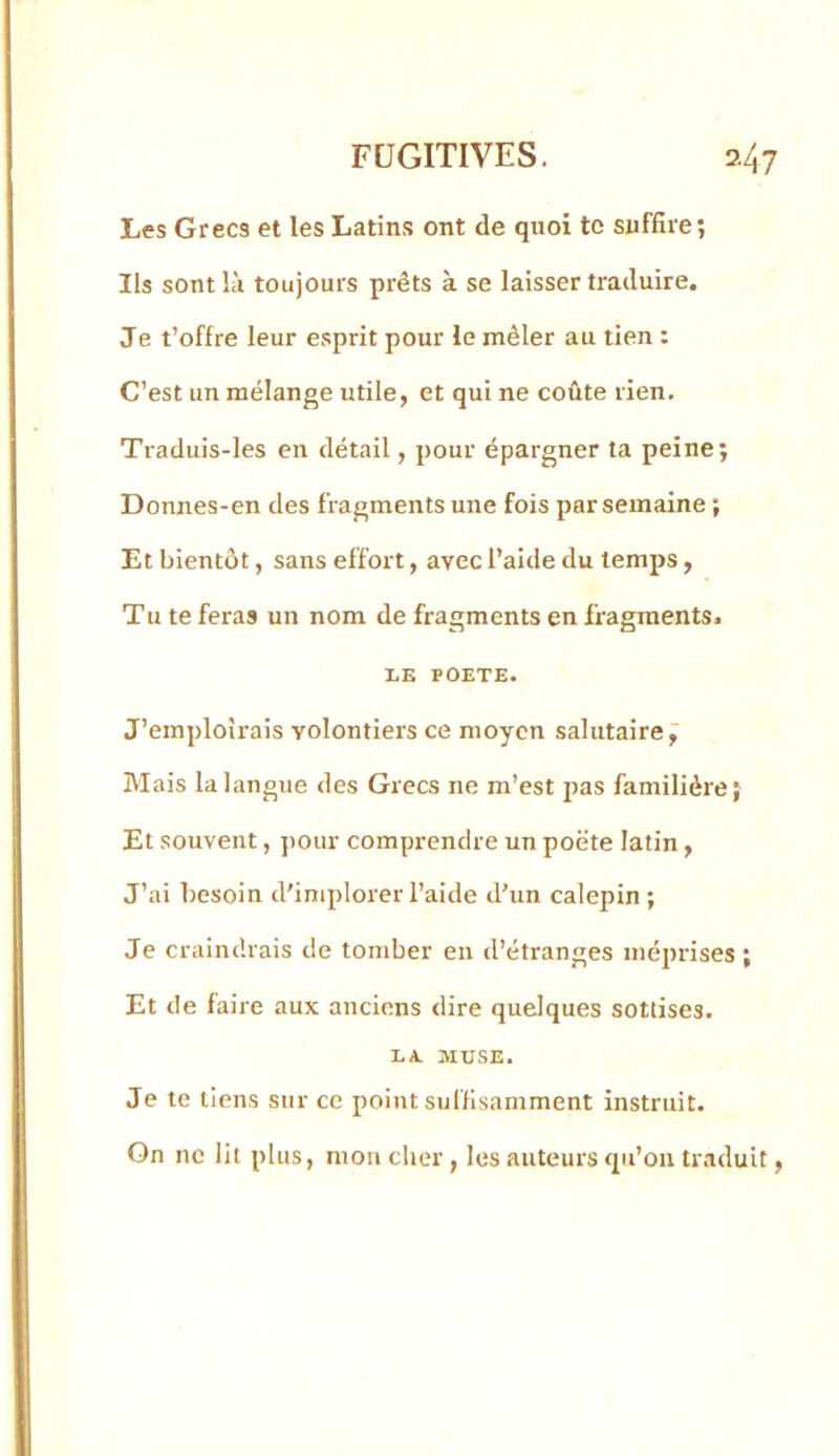 Les Grecs et les Latins ont de quoi te suffire; Ils sont là toujours prêts à se laisser traduire. Je t’offre leur esprit pour le mêler au tien : C’est un mélange utile, et qui ne coûte rien. Traduis-les en détail, pour épargner ta peine; Donnes-en des fragments une fois par semaine ; Et bientôt, sans effort, avec l’aide du temps , Tu te feras un nom de fragments en fragments. LE POETE. J’emploirais volontiers ce moyen salutaire, Mais la langue des Grecs ne m’est pas familière; Et souvent, pour comprendre un poëte latin, J’ai besoin d'implorer l’aide d’un calepin; Je craindrais de tomber en d’étranges méprises ; Et de faire aux anciens dire quelques sottises. LA. MUSE. Je te tiens sur ce point suffisamment instruit. On ne lit plus, mon cher, les auteurs qn’on traduit,