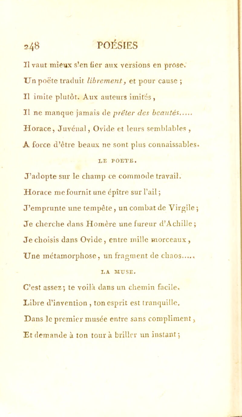 Il vaut mieux s’en lier aux versions en prose. Un poëte traduit librement, et pour cause ; Il imite plutôt. Aux auteurs imités, Il ne manque jamais <le prêter des beautés Horace, Juvéïial, Ovide et leurs semblables , A force d’être beaux ne sont plus connaissables. LE POETE. J’adopte sur le champ ce commode travail. Horace me fournit une épître sur l’ail ; J’emprunte une tempête, un combat de Virgile ; Je cherche dans Homère une fureur d’Achille ; Je choisis dans Ovide, entre mille morceaux, Une métamorphose, un fragment de chaos LA MUSE. C’est assez; te voilà dans un chemin facile. Libre d’invention , ton esprit est tranquille. Dans le premier musée entre sans compliment, Et demande à ton tour à briller un instant;