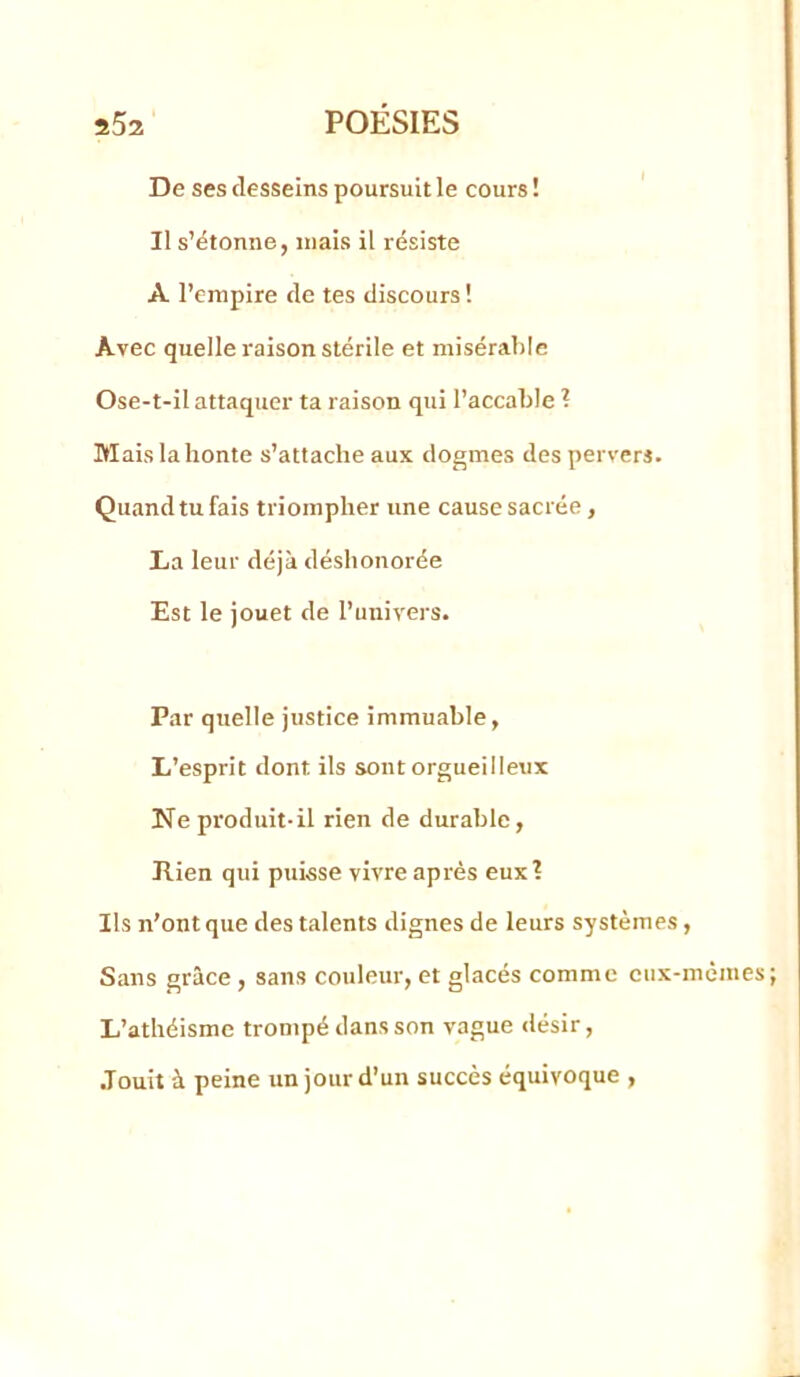 De ses desseins poursuit le cours ! ' Il s’étonne, niais il résiste A l’empire de tes discours ! Avec quelle raison stérile et misérable Ose-t-il attaquer ta raison qui l’accable ? Mais la honte s’attache aux dogmes des pervers. Quand tu fais triompher une cause sacrée, La leur déjà déshonorée Est le jouet de l’univers. Par quelle justice immuable, L’esprit dont ils sont orgueilleux Ne produit-il rien de durable, Ilien qui puisse vivre après eux? Ils n’ont que des talents dignes de leurs systèmes, Sans grâce , sans couleur, et glacés comme ciix-mèmes L’athéisme trompé dans son vague désir, .Touit à peine un jour d’un succès équivoque ,