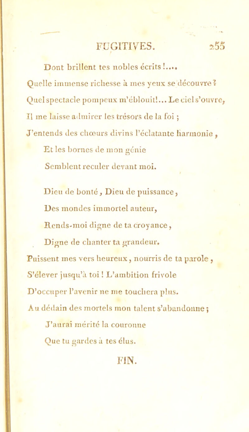 Dont brillent tes nobles écrits Quelle immense richesse à mes yeux se découvre? Quel spectacle pompeux m’éljlouit!... Le ciel s’ouvre, Il me laisse admirer les trésors de la foi ; J’entends des chœurs divins l’éclatante harmonie , Et les bornes de mon génie Semblent reculer devant moi. Dieu de bonté. Dieu de puissance, Des mondes immortel auteur, Rends-moi digne de ta croyance, Digne de chanter ta grandeur. Puissent mes vers heureux, nourris de ta parole , S’élever jusqu’à toi ! L’ambition frivole D’occuper l’avenir ne me touchera plus. A U dédain des mortels mon talent s’abandonne ; J’aurai mérité la couronne Que tu gardes à tes élus. FIN.