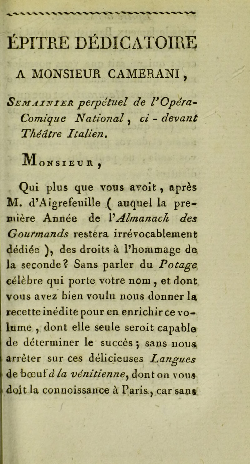 ÉPITRE DÉDICATOIRE A MONSIEUR CAMERANI, Semainier perpétuel de P Opéra- Comique National, ci - devant Théâtre Italien, MoNSI EUR, Qui plus que vous avoifc , après M. d’Aigrefeuille .( auquel la pre- mière Année de VAlmanach des Gourmands restera irrévocablement dédiée ), des droits à l’hommage de la seconde? Sans parler du Potage célèbre qui porte votre nom , et dont vous avez bien voulu nous donner la recette inédite pour en enrichir ce vo- lu me , dont elle seule seroit capablo de déterminer le succès ; sans noua arrêter sur ces délicieuses Langues de bœulà la vénitienne, dont on vous doit la connoissance à Paris,, car sans