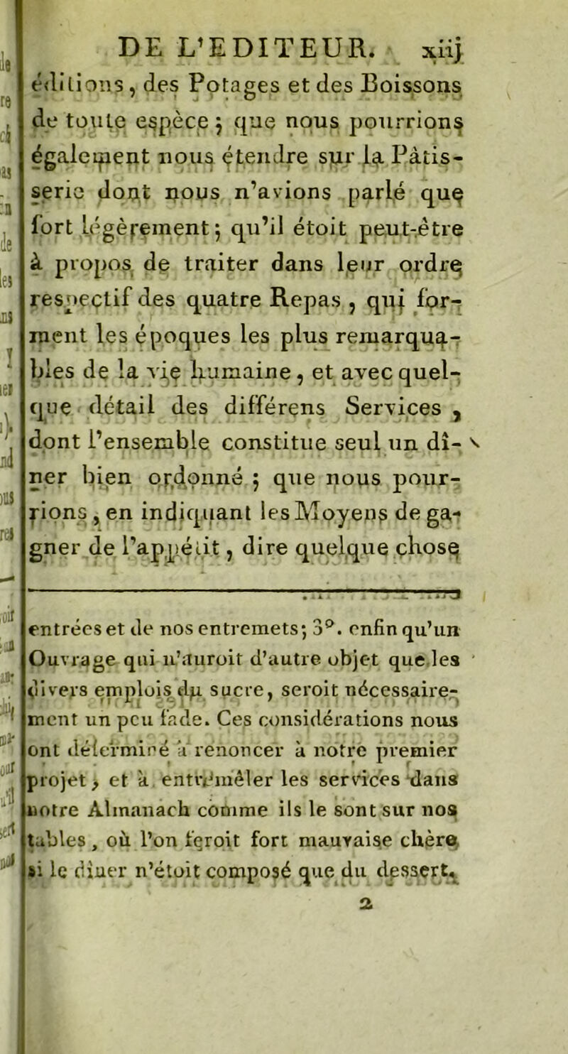 le re c\ '« :a de le» U ! iei \ T ,1(1 )U ra ,oif : J *1 ûjr a| a 0 DE L’EDITEUR. xiij éditions, des Potages et des Boissons de toute espèce $ que nous pourrions également nous étendre sur U Pâtis- serie dotit uous n’avions parlé quç fort légèrement5 qu’il étoit peut-être à propos de traiter dans leur ordre; respectif des quatre Repas ? qui for- ment les époques les plus remarqua- bles de la vie liumaine, et avec quel- que détail des différons Services , dont l’ensemble constitue seul un dî- • 1 |1 ’ fi ) 11 H i I. * * • T * ner bien ordonné ; que nous pour- rions , en indiquant les Moyens de ga- gner de i’appéiit, dire quelque çhosq entrées et de nos entremets; 3°. enfin qu’un Ouvrage qui n’auroit d’autre objet que les divers emplois dp. sucre, seroit nécessaire- ment un peu fade. Ces considérations nous ont déierminé ’érenoncer à notre premier • . • f 1 f projet, et à entremêler les services dans notre Almanach comme ils le sont sur nos tables, où l’on feroit fort mauvaise chère, si le (Huer n’étoit composé que du dessert.