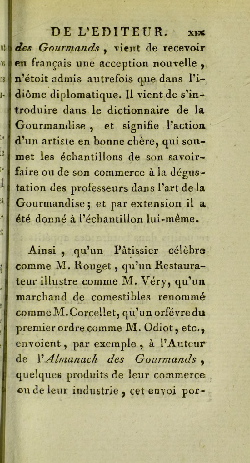 des Gourmands , vient de recevoir en français une acception nouvelle , n’étoit admis autrefois que dans l'i- diome diplomatique. Il vient de s’in- troduire dans le dictionnaire de la Gourmandise , et signifie l’action, d’un artiste en bonne chère, qui sou- met les échantillons de son savoir- faire ou de son commerce à la dégus- tation des professeurs dans l’art de la Gourmandise 5 et par extension il a été donné à l’échantillon lui-même. Ainsi , qu’un Pâtissier célébra comme M. Rouget, qu’un Restaura- teur illustre comme M. Véry, qu’un marchand de comestibles renommé commeM.Corcellet, qu’unorfévredu premier ordre comme M. Odiot, etc., envoient, par exemple , à l’Auteur de l’Almanach des Gourmands , quelques produits de leur commerce ou de leur industrie , cet envoi por-