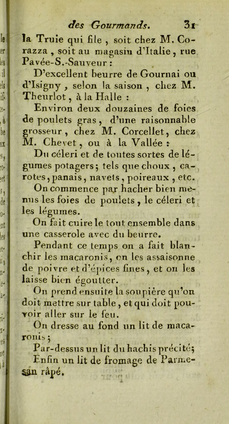 la Truie qui file , soit chez M. Co- razza , soit au magasin d’Italie, rue Pa vée-S.-Sauveur : D’excellent beurre de Gournai ou d’Isigny y selon la saison , chez M. Theurlot, à la Halle : En viron deux douzaines de foies de poulets gras , d’une raisonnable grosseur, chez M. Corceliet, chez M. Chevet, ou à la Vallée t Du céleri et de toutes sortes de lé- gumes potagers; tels que choux , ca- rotes, panais, navets , poireaux , etc. On commence paj hacher bien me- nus les foies de poulets , le céleri et les légumes. On fait cuire le tout ensemble dans une casserole avec du beurre. Pendant ce temps on a fait blan- chir les macaronis, en les assaisonne de poivre et d’épices fines, et on les lai sse bien égoutter. On prend ensuite la soupière qu’on doit mettre sur table, et qui doit pou- voir aller sur le feu. On dresse au fond un lit de maca- ronis ; Par-dessus un lit du hachis précité; Enfin un lit de fromage de Pain.e- 5sin râpé. f;