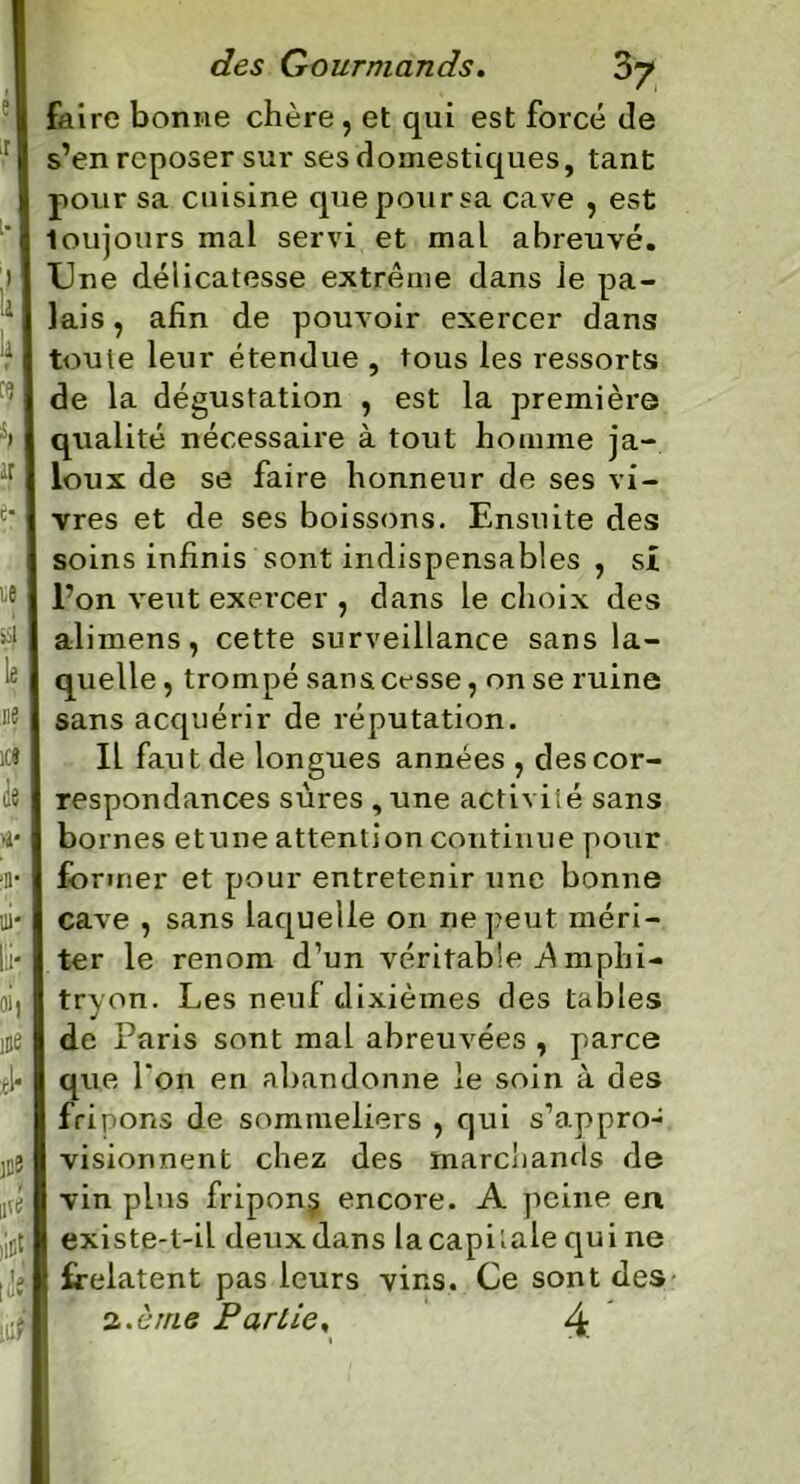 I ,e !8 é jt la ! iv fl cfes Gourmands. 3y faire bonne chère , et qui est forcé de s’en reposer sur ses domestiques, tant pour sa cuisine que pour sa cave , est toujours mal servi et mal abreuvé. Une délicatesse extrême dans ie pa- lais , afin de pouvoir exercer dans toute leur étendue , tous les ressorts de la dégustation , est la première qualité nécessaire à tout homme ja- loux de se faire honneur de ses vi- vres et de ses boissons. Ensuite des soins infinis sont indispensables , si l’on veut exercer , dans le choix des alimens, cette surveillance sans la- quelle , trompé sans cesse, on se ruine sans acquérir de réputation. Il faut de longues années , des cor- respondances sûres , une activité sans bo rnes etune attention continue pour former et pour entretenir une bonne cave , sans laquelle on ne peut méri- ter le renom d’un véritable A mphi- tryon. Les neuf dixièmes des tables de Paris sont mal abreuvées , parce que Ton en abandonne le soin à des fripons de sommeliers , qui s’appro- visionnent chez des marchands de vin plus fripon^ encore. A peine en existe-t-iL deux dans la capitale qui ne frelatent pas leurs vins. Ce sont des 2 .crue Par Lie. 4.