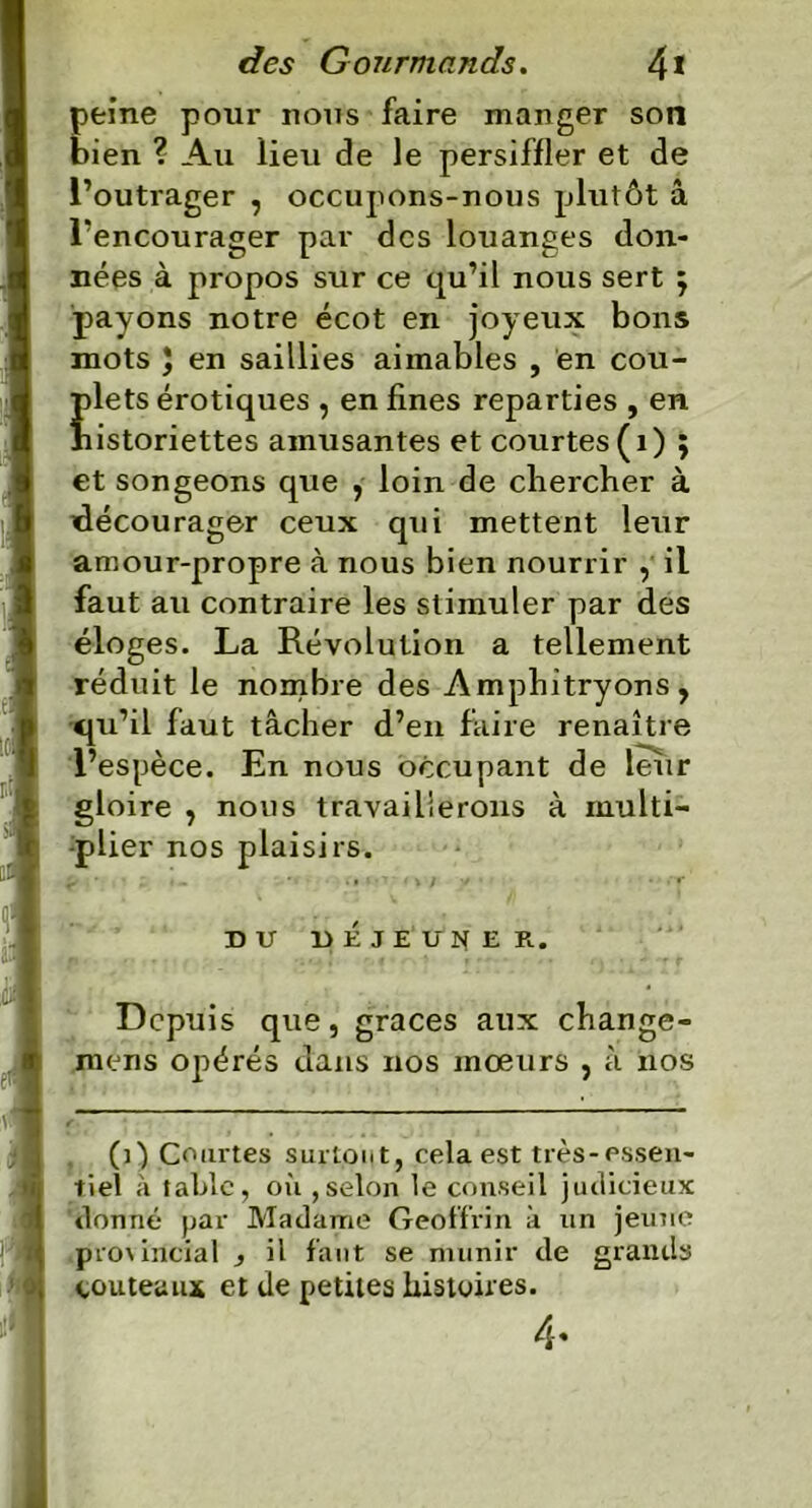 peine pour nous faire manger son bien ? Au lieu de le persiffler et de l’outrager , occupons-nous plutôt â l’encourager par des louanges don- nées à propos sur ce qu’il nous sert j payons notre écot en joyeux bons mots J en saillies aimables , en cou- plets érotiques , en fines reparties , en historiettes amusantes et courtes (1) ; et songeons que , loin de chercher à ^décourager ceux qui mettent leur amour-propre à nous bien nourrir , il faut au contraire les stimuler par des éloges. La Révolution a tellement réduit le nombre des Amphitryons, qu’il faut tâcher d’en faire renaître l’espèce. En nous occupant de leur gloire , nous travaillerons à multi- plier nos plaisirs. f ’ * * - ' • • » ^ < w y • DU DÉJEUNER. Depuis que, grâces aux change- mens opérés dans nos mœurs , à nos (0 Courtes surtout, cela est très-essen- tiel à table, où ,selon le conseil judicieux donné par Madame Geoffrin à un jeune pro\incial , il faut se munir de grands couteaux et de petites histoires. 4.