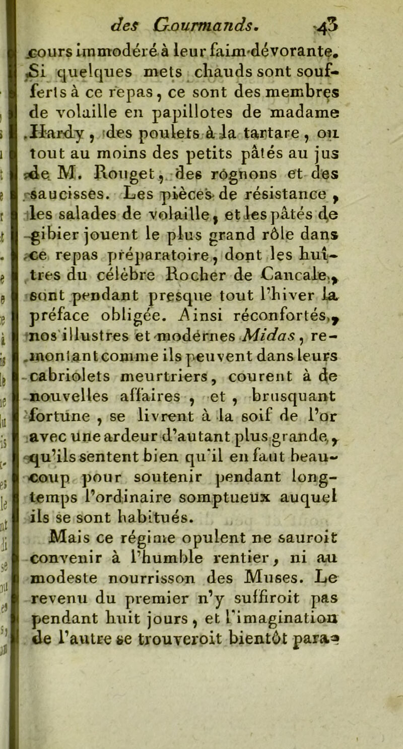 .cours immodéré à leur faim-dévorante. ,Si quelques mets chauds sont souf- ferts à ce repas, ce sont des membres de volaille en papillotes de madame .Hardy , des poulets à la tartare , ou tout au moins des petits pâtés au jus ?de M. Rouget, des rognons et des saucisses. Les pièces-de résistance , les salades de volaille, et les pâtés 4© -gibier jouent le plus grand rôle dans ce repas préparatoire, dont les huî- tres du célèbre Rocher de Canca!e;> sont pendant presque tout l’hiver la préface obligée. .Ainsi réconfortés,y nos illustres et modérnes Midas , re- . mon tant comme ils peuvent dans leuFS cabriolets meurtriers, courent à de nouvelles affaires , et , brusquant fortune , se livrent à la soif de l’or avec une ardeur d’autant plus grande, y qu’ils sentent bien qu‘il en faut beau- coup pour soutenir pendant long- temps l’ordinaire somptueux auquel ils se sont habitués. Mais ce régime opulent ne sauroit convenir à l’humble rentier, ni au. modeste nourrisson des Muses. Le revenu du premier n’y suffiroit pas pendant huit jours, et l'imagination de l’autre se trouveroit bientôt para^