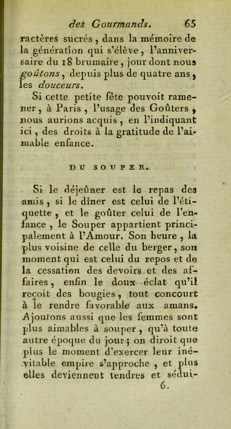 ractères sucrés , dans la mémoire de la génération qui s’élève , l’anniver- saire du 18 brumaire, jour dont nous goûtons, depuis plus de quatre ans , les douceurs. Si cette petite fête pouvoit rame- ner , à Paris , l’usage des Goûters 9 nous aurions acquis , en l’indiquant ici, des droits à la gratitude de l’ai- mable enfance. DU SOUPER». Si le déjeuner est le repas des amis , si le dîner est celui de l’éti- quette , et le goûter celui de l’en- fance , le Souper appartient princi- palement à l’Amour. Son heure , la plus voisine de celle du berger, son moment qui est celui du repos et de la cessation des devoirs et des af- faires , enfin le doux écJat qu’il reçoit des bougies, tout concourt à le rendre favorable aux amans. Ajoutons aussi que les femmes sont plus aimables à souper , qu’à toute antre époque du jour; on diroit que plus le moment d'exercer leur iné- vitable empire s’approche , et plus elles deviennent tendres et sédui- 6.