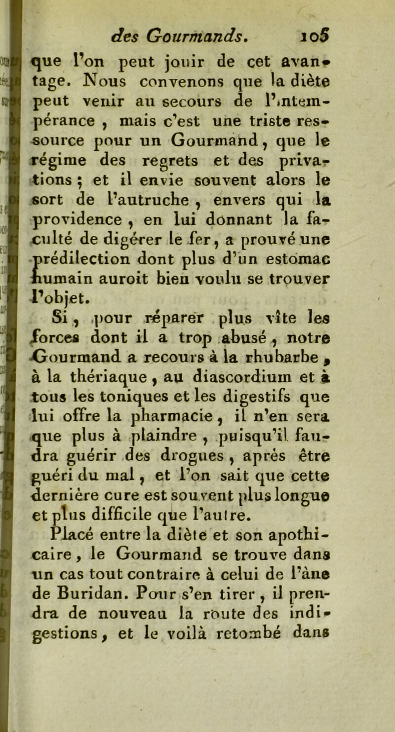 que l’on peut jouir de cet avan» tage. Nous convenons que la diète peut venir au secours de intem- pérance , mais c’est une triste res- source pour un Gourmand, que le régime des regrets et des priva- tions ; et il envie souvent alors le sort de l’autruche , envers qui la providence , en lui donnant la fa- culté de digérer le fer, a prouvé une prédilection dont plus d’un estomac humain auroit bien voulu se trouver l’objet. Si, pour réparer plus vite les .forces dont il a trop abusé , notre ^Gourmand a recours à la rhubarbe 9 à la thériaque , au diascordium et à tous les toniques et les digestifs que lui offre la pharmacie, il n’en sera que plus à plaindre , puisqu’il fau- dra guérir des drogues , après être guéri du mal, et l’on sait que cette dernière cure est souvent plus longue et plus difficile que l’aulre. Placé entre la diète et son apothi- caire, le Gourmand se trouve dans un cas tout contraire à celui de l’àne de Buridan. Pour s’en tirer , il pren- dra de nouveau la route des indi- gestions , et le voilà retombé dans