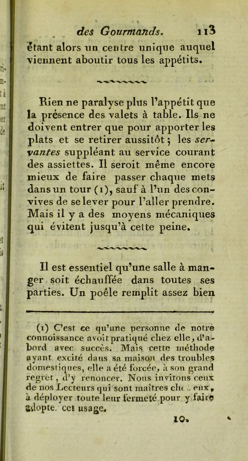 étant alors un centre unique auquel viennent aboutir tous les appétits. Rien ne paralyse plus l’appétit que la présence des valets à table. Ils ne doivent entrer que pour apporter les plats et se retirer aussitôt j les ser- vantes suppléant au service courant des assiettes. Il seroit même encore mieux de faire passer chaque mets dans un tour (1), sauf à l’un des con- vives de se lever pour l’aller prendre. Mais il y a des moyens mécaniques qui évitent jusqu’à celte peine. Il est essentiel qu’une salle à man- ger soit échauffée dans toutes ses parties. Un poêle remplit assez bien (1) C’est ee qu’une personne de notre connoissance a voit pratiqué chez elle , d’a- bord avec succès. Mais cette méthode ayant excité dans sa maison des troubles domestiques, elle a été forcée, à sou grand regret, d’y renoncer. Nous invitons ceux de nos Lecteurs qui sont maîtres clu , eux, à déployer toute leur fermeté pour y faire adopte, cet usage. 10.