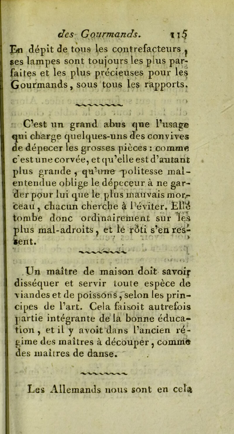 En dépit de tous les contrefacteurs j ses lampes sont toujours les plus par- faites et les plus précieuses pour les Gourmands, sous tous les rapports. C’est un grand abus que l’usage qui charge quelques-uns des convives de dépecer les grosses pièces : comme c’est une corvée, et qu’elle est d’autan t plus grande , qu’une politesse mal- entendue oblige le dépecçur à ne gar- der pour lui que le plus mau vais mon- ceau, chacun cherche à 1 éviter. Ell'é tombe donc ordinairement sur les plus mal-adroits, et le rôti s’en res- tent. *. / - [ . r \ f ■ i { 0 J Un maître de maison doit savoir disséquer et servir toute espèce de viandes et de poissons , selon les prin- cipes de l’art. Cela faisoit autrefois partie intégrante de la bonne éduca- tion , et il y avoit dans l’ancien ré- gime des maîtres à découper, comme des maîtres de danse. Les Allemands nous sont en cela