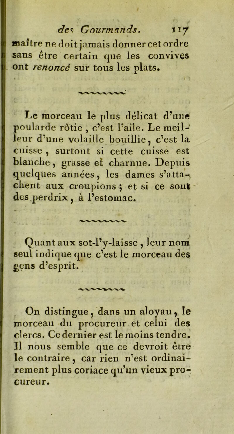 maître ne doit jamais donner cet ordre sans être certain que les convives ont renoncé sur tous les plats. Le morceau le plus délicat d’une poularde rôtie , c’est l’aile. Le meil- leur d’une volaille bouillie, c’est la cuisse , surtout si cette cuisse est blanche, grasse et charnue. Depuis quelques années, les dames s’atta-^ client aux croupions $ et si ce sont des perdrix , à l’estomac. Quant aux sot-l’y-laisse , leur nom seul indique que c’est le morceau des gens d’esprit. On distingue, dans un aloyau, le morceau du procureur et celui des clercs. Ce dernier est le moins tendre. Il nous semble que ce devroit être le contraire, car rien n’est ordinai- rement plus coriace qu’un vieux pro- cureur.