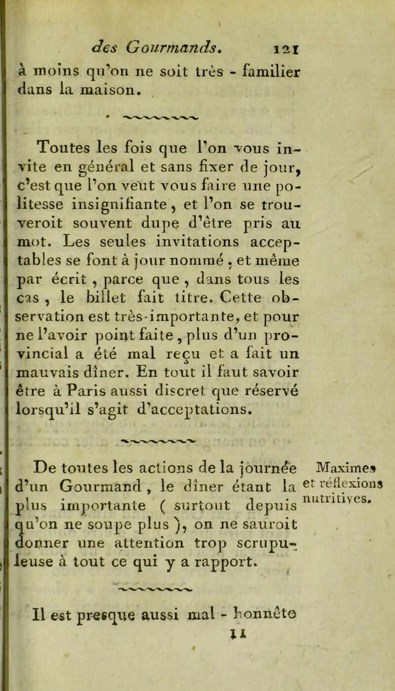 à moins qu’on 11e soit très - familier dans la maison. Toutes les fois que l’on tous in- vite en général et sans fixer de jour, c’est que l’on veut vous faire une po- litesse insignifiante, et l’on se trou- veroit souvent dupe d’ètre pris au mot. Les seules invitations accep- tables se font à jour nommé , et même par écrit , parce que , dans tous les cas , le billet fait titre. Cette ob- servation est très-importante, et pour ne l’avoir point faite , plus d’un pro- vincial a été mal reçu et a fait un mauvais dîner. En tout il faut savoir être à Paris aussi discret que réservé lorsqu’il s’agit d’acceptations. De toutes les actions de la journée Maxime» d’un Gourmand, le dîner étant la et réflexions plus importante ( surtout depuis tmtuUU3« qu’on ne soupe plus ), on ne sauroit donner une attention trop scrupu- leuse à tout ce qui y a rapport. Il est presque aussi mal - honnête II