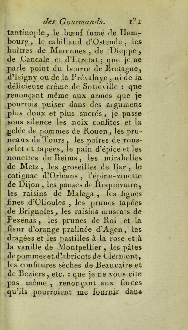 tantinople , le bœuf fumé de ïfani- bourg, le cabillaud d’Üstende , les huîtres de Marennes , de Dieppe , de Cancale et d’htretat 5 que je ne parle point du beurre de Bretagne, d’Isigny ou de la Prévalaye , ni de la délicieuse crème de Sotleville : que renonçant même aux armes que je pourrois puiser dans des argumens plus doux et plus sucrés, je passe sous silence les noix confites et la -gelée de pommes de Rouen, les pru- neaux de Tours , les poires de rons- selet et tapées, le pain d’épice et les nonettes de Reims, les mirabelles de Metz , les groseilles de Bar , le cotignac d’Orléans , l’épine-vinette de Dijon , les panses de Roquevaire, les raisins de Malaga , les figues fines d’Oiioules , les prunes tapées de Brignoles, les raisins muscats de Fezénas, les prunes de Roi et la fleur d’orange pralinée d’Agen, les dragées et les pastilles à la rose et à la vanille de Montpellier , les pâles de pommes et d’abricots de C lermont, lts confitures sèches de Beaucaire et de Beziers, etc. : que je ne vous cite pas même , renonçant aux forces qu’ils pourroient iae fournir day*