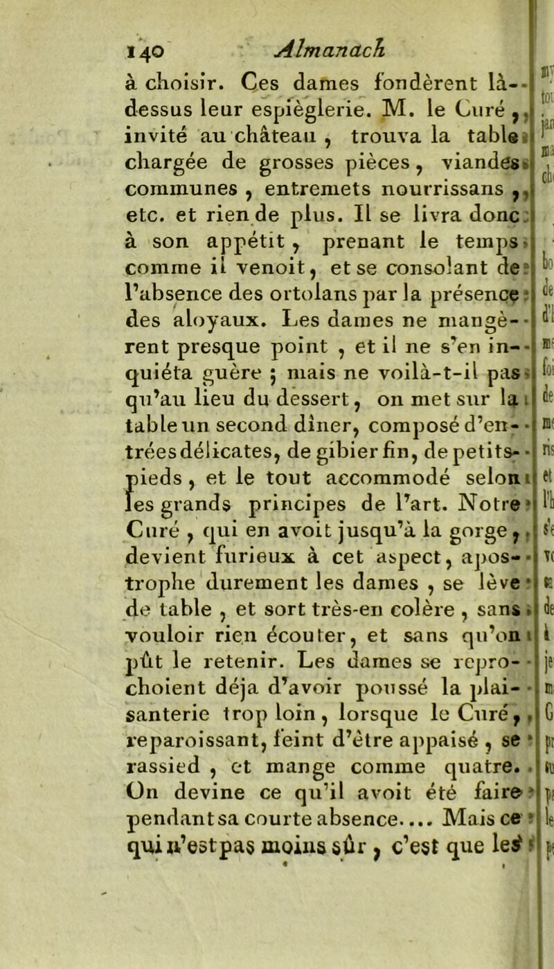 à choisir. Ces dames fondèrent là--J dessus leur espièglerie. M. le Curé,.» invité au château , trouva la table chargée de grosses pièces, viandes » communes , entremets nourrissans ,, etc. et rien de plus. Il se livra donc à son appétit, prenant le temps* comme il venoit, et se consolant de l’absence des ortolans par la présence des aloyaux. Les daines ne mangé-- rent presque point , et il ne s’en in- quiéta guère ; mais ne voilà-t-il pas* qu’au lieu du dessert, on met sur la t table un second dîner, composé d’en- • trées délicates, de gibier fin, de petits- • pieds, et le tout accommodé selon 1 les grands principes de l’art. Notre* Curé , qui en a voit jusqu’à la gorge,. devient furieux à cet aspect, apos-• trophe durement les dames , se lève * de table , et sort très-en colère , sans - vouloir rien écouter, et sans qu’on pût le retenir. Les dames se repro- choient déjà d’avoir poussé la plai- santerie trop loin, lorsque le Curér. reparoissant, feint d’ètre appaisé , se * rassied , et mange comme quatre. Un devine ce qu’il a voit été faire pendant sa courte absence.... Mais ce * quiw’e&tpas moins sûr, c’est que leÿ ?