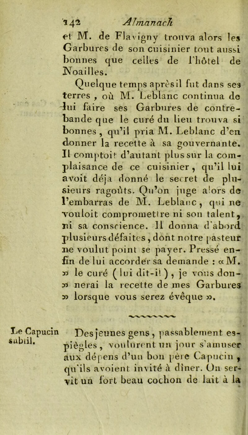 et M. de FJavigny trouva alors les Garbures de son cuisinier tout aussi bonnes que celles de l'hôtel de Noailles. Quelque temps après il fut dans ses terres , où M. Leblanc continua de lui faire ses Garbures de contre- bande que le curé du lieu trouva si bonnes , qu’il pria M. Leblanc d’en donner la recette à sa gouvernante. Il comptoit d’autant plus sur la com- plaisance de ce cuisinier, qn’il lui avoit déjà donné le secret de plu- sieurs ragoûts. Qu’on juge alors de l’embarras de M. Leblanc , qui ne vouloit comprometire ni son talent, ni sa conscience. 11 donna d'abord plusieurs défaite s , dont notre pasteur aie voulut point se payer. Pressé en- fin de lui accorder sa demande : ce M. 35 le curé ( lui dit-il ) , je vous don- 33 nerai la recette de mes Garbures 3> lorsque vous serez évêcpie ». ucin Des jeunes gens , passablement es- piègles, voulurent un jour s’amuser aux dépens d’un bon père Capucin , qu'ils avoient invité à dîner. On ser- vit un fort beau cochon de lait à la
