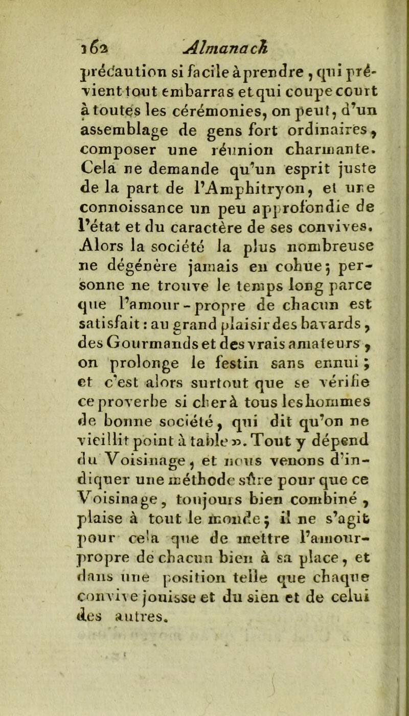 précaution si facile à prendre , qui pré- ■vient tout embarras etqui coupe court à toutes les cérémonies, on peut, d’un assemblage de gens fort ordinaires, composer une réunion charmante. Cela ne demande qu’un esprit juste de la part de l’Amphitryon, et une connoissance un peu approfondie de l’état et du caractère de ses convives. Alors la société la plus nombreuse ne dégénère jamais en cohue 5 per- sonne ne trouve le temps long parce que l’amour-propre de chacun est satisfait : au grand plaisirdes bavards, des Gourmands et des vrais amateurs , on prolonge le festin sans ennui ; et c’est alors surtout que se vérifie ce proverbe si cher à tous leshommes de boime société, qui dit qu’on ne vieillit point à table ». Tout y dépend du Voisinage, et nous venons d’in- diquer une méthode sûre pour que ce Voisinage, toujours bien combiné, plaise à tout le monde 5 il ne s’agife pour ce'>a que de mettre l’amour- propre de chacun bien à sa place, et flans une position telle que chaque convive jouisse et du sien et de celui des autres.