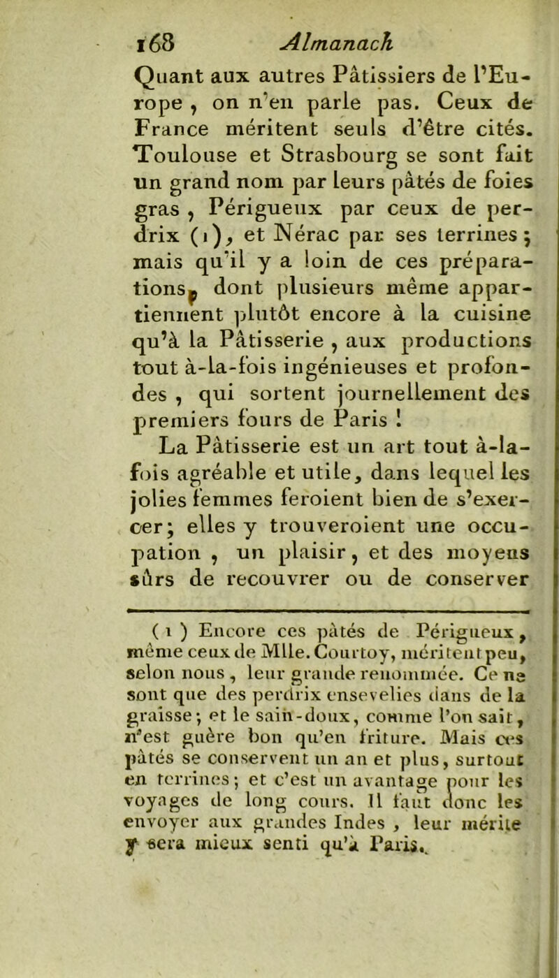 Quant aux autres Pâtissiers de l’Eu- rope , on n’en parle pas. Ceux de France méritent seuls d’être cités. Toulouse et Strasbourg se sont fait un grand nom par leurs pâtés de foies gras y Périgueux par ceux de per- drix (i), et Nérac par ses terrines; mais qu’il y a loin de ces prépara- tionsp dont plusieurs même appar- tiennent plutôt encore à la cuisine qu’à la Pâtisserie , aux productions tout à-la-fois ingénieuses et profon- des , qui sortent journellement des premiers fours de Paris 1 La Pâtisserie est un art tout à-la- fois agréable et utile, dans lequel les jolies femmes feroient bien de s’exer- cer; elles y trouveroient une occu- pation y un plaisir, et des moyens sûrs de recouvrer ou de conserver ( i ) Encore ces pâtés de Périgueux , meme ceux de Mlle. Courtoy, méritent peu, selon nous , leur grande renommée. Ce ne sont que des perdrix ensevelies dans de la graisse; et le sain-doux, comme l’on sait, n’est guère bon qu’en friture. Mais ces pâtés se conservent un an et plus, surtout en terrines; et c’est un avantage pour les voyages de long cours. Il faut donc les envoyer aux grandes Indes , leur mérite y sera mieux senti qu’à Paris,.