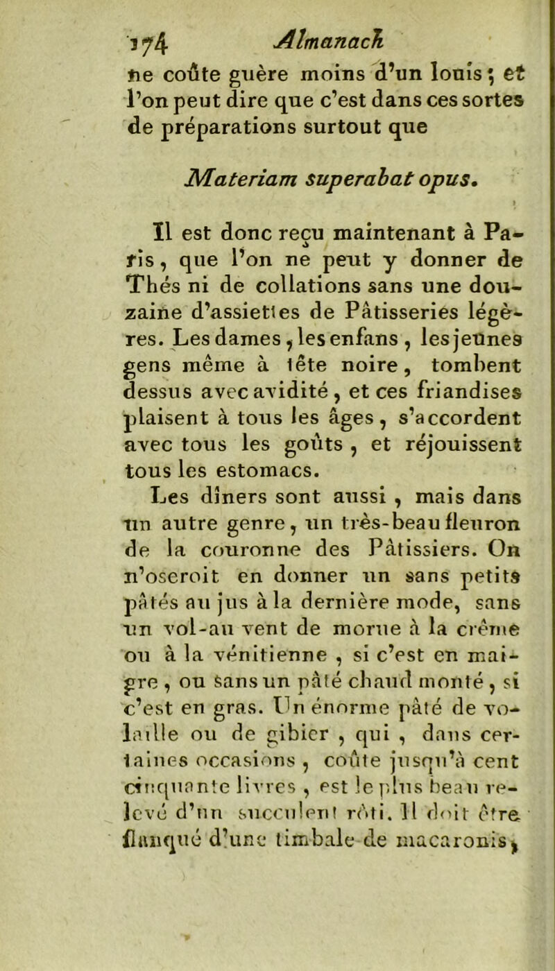 t\e coûte guère moins d’un louis \ et l’on peut dire que c’est dans ces sortes de préparations surtout que JSÆateriam superabat opus. i ïl est donc reçu maintenant à Pa~ rîs, que l’on ne peut y donner de Thés ni de collations sans une dou- zaine d’assiettes de Pâtisseries légè- res. Les dames, les enfans , les jeunes gens même à lête noire, tombent dessus avec aridité, et ces friandises plaisent à tous les âges, s’accordent avec tous les goûts , et réjouissent tous les estomacs. Les dîners sont aussi , mais dans tin autre genre, un très-beau fleuron de la couronne des Pâtissiers. On n’oseroit en donner un sans petits pâtés au jus à la dernière mode, sans un vo'l-au vent de morue à la crème ou à la vénitienne , si c’est en mai- gre , ou sans un pâté chaud monté, si c’est en gras. On énorme pâté de vo- latile ou de gibier , qui , dans cer- taines occasions , coûte jusqu’à cent ci tiquante livres , est le plus beau re- levé d’nn succulent rôti. Il doit être flanqué d’une timbale de macaronis,