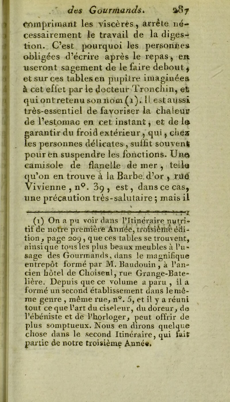 comprimant les viscères, arrête né- cessairement le travail de la diges- tion. C’est pourquoi les personnes obligées d’écrire après le repas, en useront sagement de le faire debout $ et sur ces tables en pupitre imaginées à cet effet par le docteur Tronchin, et qui ont retenu son nom (1). 11 est aussi très-essentiel de favoriser la chaieui? de l’estomac en cet instant, et de la garantir du froid extérieur, qui, chez les personnes délicates , suffit souvent» pour en suspendre les fonctions. Unç» camisole de flanelle de mer , teila qu’on en trouve à la Barbe, d’or , rud Vivienne , n°. 39, est, dans ce cas, une précaution très-salutaire 5 mais il « — «« r «... ■ ..»r » T ,nr ... y. , (1) On a pu voir dans l’Itinéraire nytri* tilde notre première Année, troisième édi- tion, page 209 , que ces tables se trouvent, ainsique tous les plus beaux meubles à l’u- sage des Gourmands, dans le magnifique entrepôt formé par M. Baudouin ^ à l’an- cien hôtel de Choiseul, rue Grange-Bate- lière. Depuis que ce volume a paru , il a formé un second établissement dans le mê- me genre , même rue, n°. 5, et il y a réuni tout ce que l’art du ciseleur, du doreur, de l’ébéniste et de l’horloger, peut offrir de plus somptueux. Nous en dirons quelque chose dans le second Itinéraire, qui lait partie de notre troisième Année.