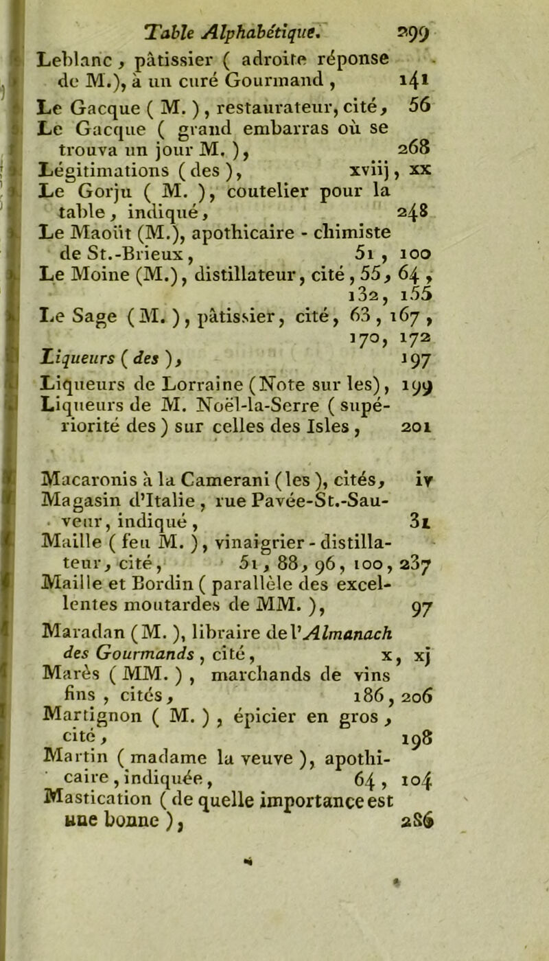 Leblanc , pâtissier ( adroite réponse de M'.), à un curé Gourmand , i4* Le Gacque ( M. ), restaurateur, cité, 56 Le Gacque ( grand embarras où se trouva un jour M. ), 268 Légitimations ( des ), xviij, xx Le Gorju ( M. ), coutelier pour la table , indiqué, 248 Le Maoiit (M.), apothicaire - chimiste de St.-Brieux , 5i , 100 Le Moine (M.), distillateur, cité , 55, 64 , 102, i55 lie Sage (M. ) , pâtissier, cité, 63 , 167 , 170, 172 Liqueurs ( des ) , 197 Liqueurs de Lorraine (Note sur les), 199 Liqueurs de M. Noël-la-Scrre ( supé- riorité des ) sur celles des Isles , 201 Macaronis à la Camerani (les ), cités, iy Magasin d’Italie, rue Pavée-St.-Sau- . veur,indiqué , 3i Maille ( feu M. ), vinaigrier - distilla- teur, cité, 5i, 88, 96, 100, 237 Maille et Bordin ( parallèle des excel- lentes moutardes de MM. ), 97 Maradan (M. ), libraire deV Almanach des Gourmands , cité, x, xj Mares ( MM. ) , marchands de vins fins , cités , 186,206 Martignon ( M. ) , épicier en gros , cité, 198 Martin (madame la veuve), apothi- caire , indiquée , 64, 104 Mastication ( de quelle importance est une bonne ), 2S6