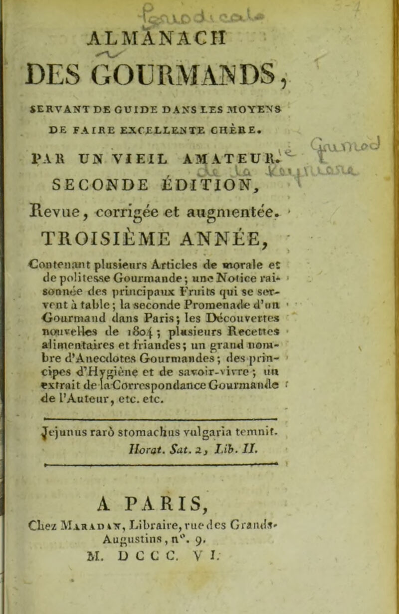 't^U.DCiA CÜSlI* ALMANACH DES GOURMANDS, SERVANT DE GUIDE DANS TES .MOYENS DE FAIRE EXCELLENTE CHÈRE. PAR UN VIEIL AMATEUR.^ , Aa Af* £c|\ uslvu. SECONDE EDITION, * Revue, corrigée et augmentée. * TROISIÈME ANNÉE, ) Contenant plusieurs Articles de morale eï de politesse Gouxmande ; une Notice rai* ■ sonnée des principaux Fruits qui se ser- vent à table ; la seconde Promenade d’un • Gourmand dans Paris; les Découvertes nouvelles de 1804 ; plusieurs Recettes alimentaires et friandes; un grand nom- bre <!’Anecdotes Gourmandes; des prin- cipes d’Hygiènç et de savoir-vivre ; un extrait de laGorrespondance Gourmande f de l’Auteur, etc. etc. Jejunus rare) stomachus vulgaria temnif. llorat. Sut. a, I.ib. 11. A PARIS, Chez MaradjUt, Libraire, vue des Grands* Augustin», n. 9. BI. D C C C. V I.