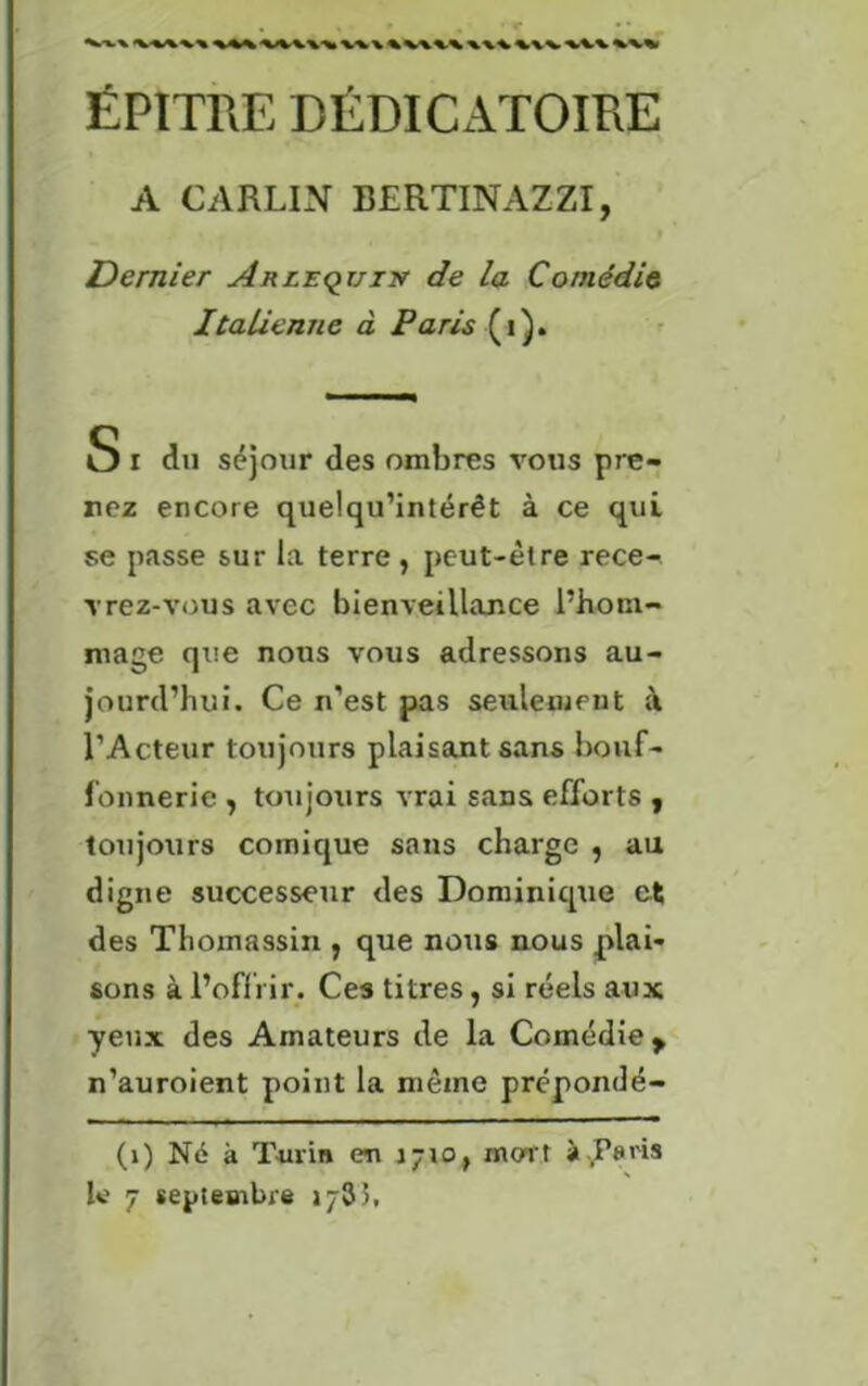 WWX W \%\\\\\\\ \\V W\ ÉPITRE DÉDICATOIRE A CARLIN BERTINAZZI, Dernier Arlequin de la Comédie Italienne à Paris (i). S i du séjour des ombres vous pre- nez encore quelqu’intérêt à ce qui se passe sur la terre , peut-être rece- vrez-vous avec bienveillance l’hom- mage que nous vous adressons au- jourd’hui. Ce n’est pas seulement à l’Acteur toujours plaisant sans bouf- fonnerie , toujours vrai sans efforts , toujours comique sans charge , au digne successeur des Dominique et des Thoinassin , que nous nous plai- sons à l’offrir. Ces titres, si réels aux yeux des Amateurs de la Comédie y n’auroient point la même prénondé- (1) Né à Turin en 1710, mort à Péris