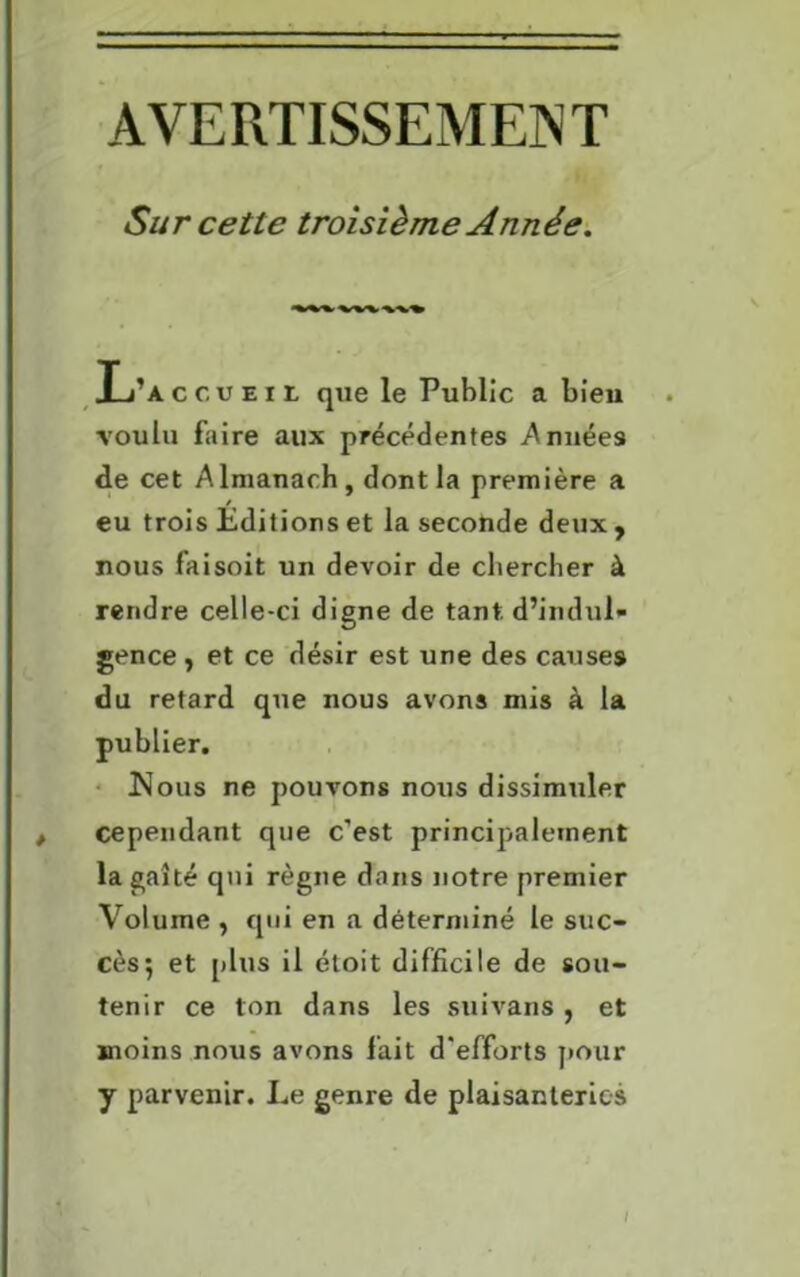 AVERTISSEMENT Sur cette troisième Année. L’accueil que le Public a bien voulu faire aux précédentes Années de cet Almanach, dont la première a eu trois Éditions et la seconde deux , nous faisoit un devoir de chercher à rendre celle-ci digne de tant, d’indul- gence , et ce désir est une des causes du retard que nous avons mis à la publier. Kous ne pouvons nous dissimuler cependant que c’est principalement la gaîté qui règne dans notre premier Volume , qui en a déterminé le suc- cès; et [dus il étoit difficile de sou- tenir ce ton dans les suivans , et moins nous avons fait d’efforts pour y parvenir. Le genre de plaisanteries