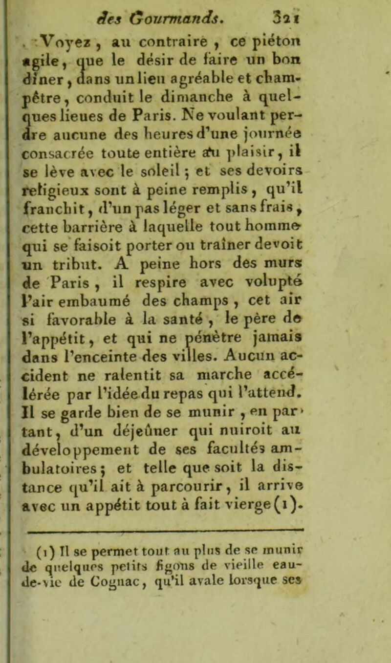 . Voyez , au contraire , ce piéton agile, que le désir de faire un bon dîner, «ans unlieu agréable et cham- pêtre, conduit le dimanche à quel- ques lieues de Paris. Ne voulant per- dre aucune des heures d’une journée consacrée toute entière afu plaisir, il se lève avec le soleil ; et ses devoirs religieux sont à peine remplis, qu’il franchit, d’un pas léger et sans frais , cette barrière à laquelle tout hoinino qui se faisoit porter ou traîner de voit un tribut. A peine hors des murs de Paris , il respire avec volupté l’air embaumé des champs , cet air si favorable à la santé , le père de l’appétit, et qui ne pénètre jamais dans l’enceinte des villes. Aucun ac- cident ne ralentit sa marche accé- lérée par l’idéedu repas qui l’attend. Il se garde bien de se munir , en par- tant, d’un déjeûner qui nuiroit au développement de ses facultéî am- bulatoires; et telle que soit la dis- tance qu’il ait à parcourir, il arrive avec un appétit tout à fait vierge (i). (1) Tl se permet tout au plus de se munir de quelques petits figons de vieille eau- de-vie de Cognac, qu’il avale lorsque ses