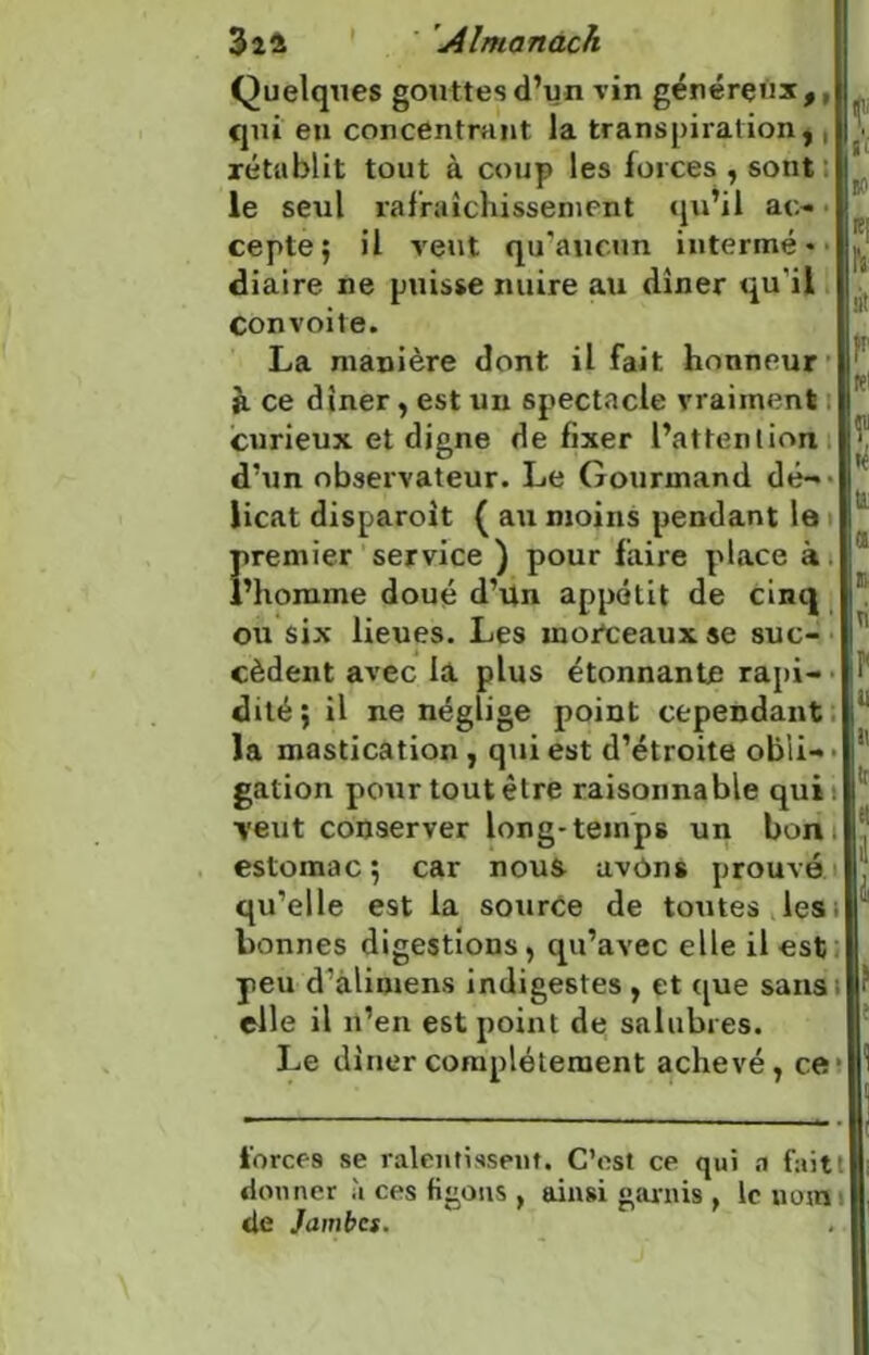 Quelques gouttes d’un vin généreux,, qui eu concentrant la transpiration,, rétablit tout à coup les forces , sont le seul rafraîchissement qu’il ao cepte; il veut qu'aucun intermé • - diaire ne puisse nuire au dîner qu’il Convoite. La manière dont il fait honneur à ce dîner, est un spectacle vraiment curieux et digne de fixer l’attention d’un observateur. Le Gourmand dé-- iicat disparoit ( au moins pendant le premier service ) pour faire place à l’homme doué d’un appétit de cinq ou six lieues. Les moiteaux se suc- cèdent avec la plus étonnante rapi- dité; il ne néglige point cependant la mastication , qui est d’étroite obli- • galion pour tout être raisonnable qui : veut conserver long-temps un bon estomac; car nous avons prouvé qu’elle est la source de toutes les bonnes digestions, qu’avec elle il est peu d’alimens indigestes , et que sans elle il n’en est point de salubres. Le dîner complètement achevé, ce1 « ni to lit p re1 f ! n ri u i\ tr et ? forces se ralentissent. C’est ce qui a faitt donner à ces figous , ainsi garnis , le nom de Jambes.