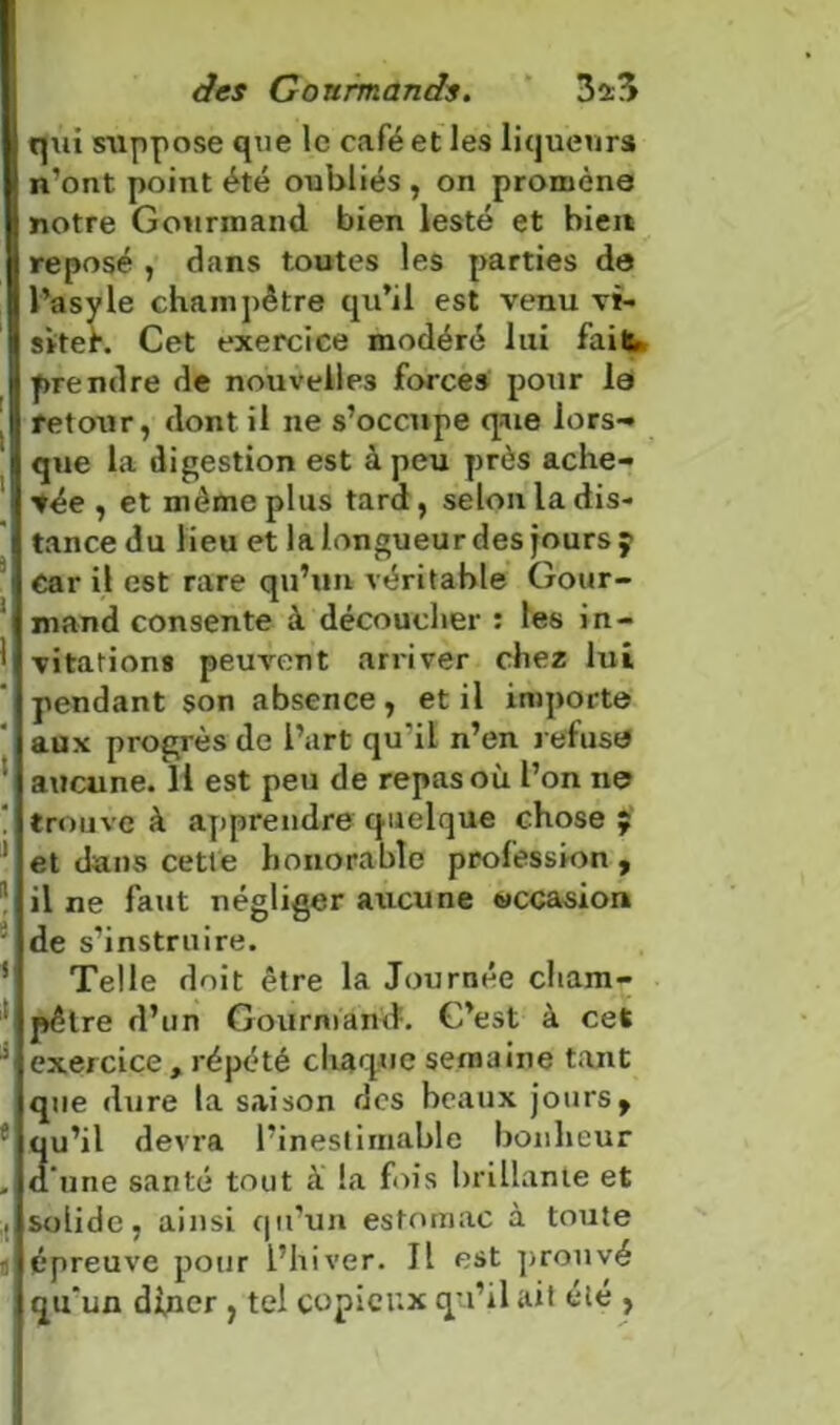 q\ii suppose que le café et les liqueurs n’ont point été oubliés , on promène notre Gourmand bien lesté et bien reposé , dans toutes les parties de l’asyle champêtre qu’il est venu vi- siter. Cet exercice modéré lui fait prendre de nouvelles forces pour la retour, dont il ne s’occupe que lors-» que la digestion est à peu près ache- vée , et même plus tard, selon la dis- tance du lieu et lalongueurdes joursy car il est rare qu’un véritable Gour- mand consente à découcher : les in- vitations peuvent arriver chez lui pendant son absence, et il importe aux progrès de l’art qu’il n’en refusa aucune. Il est peu de repas où l’on ne trouve à apprendre quelque chose ; et dans cette honorable profession, il ne faut négliger axicune occasion de s’instruire. Telle doit être la Journée cham- pêtre d’un Gourmand. C’est à cet exercice , répété chaque semaine tant que dure la saison des beaux jours, qu’il devra l’inestimable bonheur d’une santé tout à la fois brillante et solide, ainsi qu’un estomac à toute épreuve pour l’hiver. Il est prouvé qu’un di,ner , tel copieux qu’il ait été ,