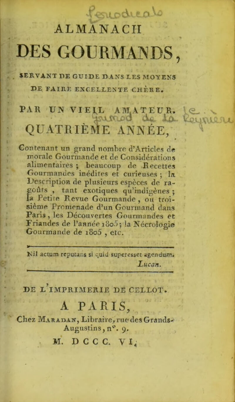 ALMANACH DES GOURMANDS, SERVANT DE GUIDE DANS LES MOYENS DE FAIRE EXCELLENTE CHER E. PAR UN VIEIL AMATEUR. V.<2- ■ N. ASUAflDO d*. iwlX. 'Ce.uWJLflJ QUATRIÈME ANNÉE, Contenant un grand nombre d’Articles de morale Gourmande et de Considérations alimentaires ; beaucoup de Recettes Gourmandes inédites et curieuses ; la Description de plusieurs espèces de ra- Îtoûts , tant exotiques qu’indigènes ; a Petite Revue Gourmande, ou troi- sième Promenade d’un Gourmand dans Paris, les Découvertes Gourmandes et Friandes de l’année i3o5; la Nécrologie Gourmande de i8o5 , etc. Nil actum reputar.s si >.puid superesset agendum. DE L IMPRIMERIE DE CELLOT. Chez M-VRAnAN, Libraire, rue des Grands- Lucan. A PARIS, Augustins, n°. 9.