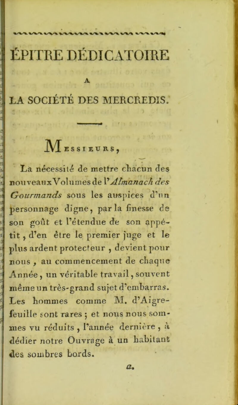 ÉPITRE DÉDICATOIRE A LA SOCIÉTÉ DES MERCREDIS, JVX ESSI EU RS j La nécessité de mettre chacun des nouveauxVolumes de VAlmanach des Gourmands sous les auspices d'un personnage digne, parla finesse de son goût et l’étendue de son appé- tit , d’en être le premier juge et le plus ardent protecteur , devient pour nous , au commencement de chaque Année , un véritable travail, souvent même un très-grand sujet d’embarras. Les hommes comme M. d’Aigre- feuille sont rares ; et nous nous som- mes vu réduits , l’année dernière , a dédier notre Ouvrage à un habitant des sombres bords. a.