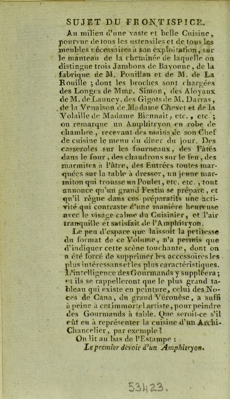 SUJET DU TE 0K;TISPICE. An niilien (l’ime vaste et belle Cuisine^ pourvue (le tons les ustensiles et de tous les meubles nécessaires ii son exploitation, sur le nianieaii de la cheminée de laquelle on distingue trois Jambons de Bayonne, de la fabrique de M. Pouillau et de M. de La Rouille •, dont les broclics sont diarp^ées des Longes de Mme. Simon, des Aloyaux de M. de Launey. des Gigots de M. Da iras , de la Venaison de,Madame Chevet et de la Volaille de Madame Biennait, etc. , etc- ; on remarque un Anq>liitryon en rol>e de fliambre , recevant des mains de son Chef de cuisine le menu du diner du jour. Des casseroles sur les fourneaux, des Filtés dans le four , des chaudrons sur le feu , des marmites à l’àtre, des Entrées toutes mar- quées sur la table à dresser, un jeune mar- miton qui trousse un Poulet, etc. etc, , tout annonce qu’un gi-and Festin se prépare,, et qu’il règne dans ces pixipavaîifs une acti- riré qui contraste d’une manière heureuse flvee le visage calme du Cuisinier, et l’air îraTŸqiiille et satisfait de l’Amphitryon. Le peu d’es]>ace que laissoit la petik'sse du format de ce Vob.ime, n’a pennis que d'indiquer cette scène touchante, dont on a été forcé de supprimer les accessoires les plusiutércssansetles pluscaractéristicjpies. L’inrHligeucc desGourmands y suppléera ; •M. ils se ra]>pellerout que le plus grand ta- bleau qui existe eu peinture,, celui des No- ces de Caua, du grand Véronèse, a suffi à peine il cctimmortel artiste, pirurpeindre des Gourmands à table. Que seroit-ce s’il ci\t eu à représenter la cuisine d’un Ai\;hi- ChaucHler, par exemple l Ou lit au bas de l’Estampe : Ze premier devoir d*un Amphitryon»