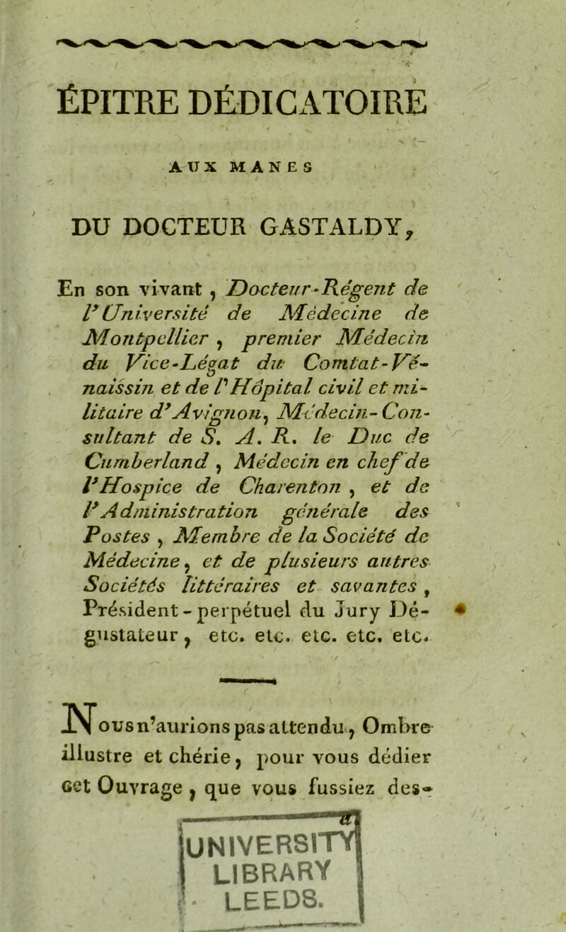 ÉPITRE DÉDICATOIRÉ AUX MANES DU DOCTEUR GASTALDY, En son vivant , Docteur-Kégeiit de Université de Médecine de Montpellier , premier Médecin du Vice^Légat du- Comtat^Ué- naissin et de l'Hôpital civil et mi^ litaire d^Avignon^ Médecin-Con- sultant de S, A, R, le Duc de Cumberland , Médecin en chef de VHospice de Charenton , et de l Administration générale des Postes , Membre de la Société de Médecine ^ et de plusieurs autres Sociétés littéraires et savantes , Président - perpétuel du Jury Dé- gustateur , etc. etc. etc. etc, etc. ous n’aurions pas attendu, Ombre illustre et chérie ; pour vous dédier cet Ouvrage ^ que vous fussiez des- in UNIVER8ITY1 LIBRARY 1 LEED8. j