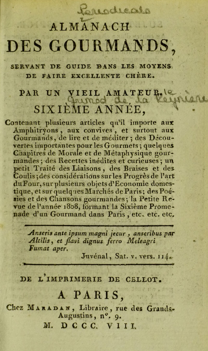 ALMANACH DES GOURMANDS, SERVANT DE GUIDE DANS LES MOYENS DE FAIRE EXCELLENTE CHÈRE. PAR UN VIEIL AMATEUR. Ve- ‘ .HiuAxuid oüt; Lût Y&AmUAiU SIXIEME ANNEE, ' • Contenant plusieurs articles qu’il importe aux Amphitryons , aux convives , et surtout aux Gourmands, de lire et de méditer ; des Décou- vertes importantes pour les Gourmets -, quelques Chapitres de Morale et de Métaphysique gour- mandes -, des Recettes inédites et curieuses ; un petit Traité des Liaisons , des Braises et des Coulis ;des considérations sur les Progrès de l’art duFour, sur plusieurs objets d’Economie domes- tique, etsur quelq-iesMarchés deParis; des Poé- sies et des Chansons gourmandes; la Petite Re- yue de l’année 1808, formant la Sixième Prome- nade d’un Gourmand dans Paris , etc. etc. etc. Anseris ante ipsum magni jecur , anseribus par Altilis, et flavi dignus ferro Meleagri Fumât aper. , Juvénal, Sat. v. vers. 114* DE L’iMPRIMERIE DE CELLOT. A PARIS, Chez M a r a d a n , Libraire , rue des Grands.- Augustins, n°. 9.